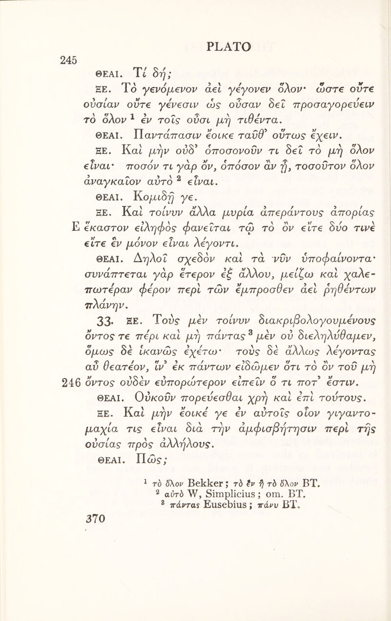 245 ΘΕΑΙ. Tt 8η; EE. To γζνόμβνον ael yeyovev oXou‘ ωστ€ οντ€ ουσίαν οϋτ€ γέν^σιν ώς οΰσαν Sec ττροσαγορ^υειν τό ολον ^ €V τοΐς οΰσι μη ridevra. ΘΕΑΙ. ΐΐαντάττασιν €olk€ ταΰθ^ όντως eyeiv. HE. Kat μην ουδ’ οποσονοΰν rt δε6 τδ μη ολον eivat' ποσόν τι γάρ ον, οπόσον αν η, τοσοΰτον ολον άναγκαΐον αυτό ^ €Ϊναι. ΘΕΑΙ. Κο/χί,δ^ ye. ΞΕ. ΚαΙ τοίνυν άλλα μύρια απέραντους απορίας Ε έκαστον είληφος φανεΐται τω τό ον είτε όύο τινε είτε εν μόνον είναι λεγοντι. ΘΕΑΙ. Αηλοΐ σ^εδδι^ και τα νυν ύποφαίνοντα' συνάπτεται γάρ ετερον εζ άλλου, μείζω καί χαλε- πωτεραν φερον περί των έμπροσθεν αεί ρηθεντων πλάνην. 33. ΕΕ. Του? μόν τοίνυν όιακριβολογουμενους οντος τε περί καί μη πάντας ® μεν ου όιεληλυθαμεν, όμως δε ίκανώς ε^ετω* τούς δε άλλως λέγοντας αΰ θεατεον, 1ν εκ πάντων ειδώμεν ότι τό ον του μη 246 οντος ούδεν εύπορώτερον ειπεΐν 0 τι ποτ εστιν. ΘΕΑΙ. Ου/cow πορευεσθαι χρη καί επί τούτους. ΕΕ. Και μην εοικε γε εν αύτοΐς οΐον γιγαντο- μαχία τις είναι διά την άμφισβητησιν περί της ουσίας πρός άλληλους. ΘΕΑΙ. Πώ?; 370 ^ τό δλορ Bekker; rb rb 6\ον ΒΤ. 2 αΰτό W, Simplicius ; om. ΒΤ. ® ττάνταί Eusebius ; ττάρυ ΒΤο