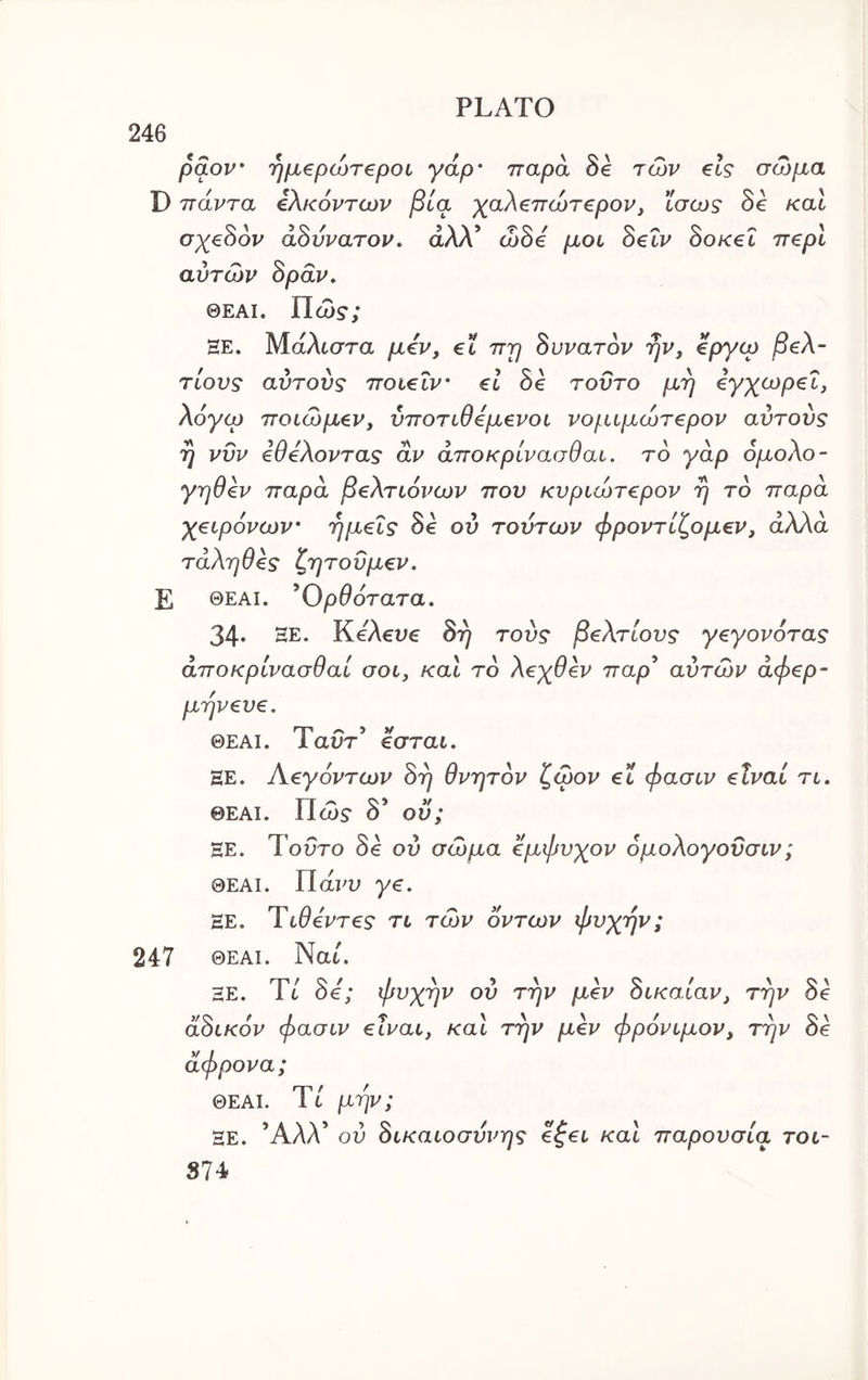 246 pdov 'ημ€ρώτ€ροι γάρ' παρά δβ των €ΐς σώμα D πάντα ίλκόντων βία ’χαλ^πώτ^ρον^ ίσως δε και αουνατον. αΛΛ ωο€ μου oeiv ook€l π€ρυ αυτών Spdv. ΘΕΑί. Πώ?; HE. Μ-άλυστα μ€ν, et πρ άυνατον ην, €ργίρ β€λ- τίους αυτούς ποΐ€Ϊν' el δε τούτο μη €γχωρ€Ϊ, λόγω ποίώμ€ν, ύποτυθόμενοι νομιμώτ^ρον αυτούς η νυν όθόλοντας αν άποκρίνασθαυ. το γάρ ομολο- γηθ^ν παρά ββλτυόνων που κυριώτ€ρον η το παρά χ^ιρόνων' ημείς δε ού τούτων φροντίζομεν, αλλά τάληθες ζητοϋμεν. Ε ΘΕΑΙ. * Ορθότατα. 34· ΞΕ. ΚΑευε άη τούς βελτίους γεγονότας άποκρίνασθαί σου, καυ το λεχθεν παρ’ αύτών άφερ- μηνευε. ΘΕΑΙ. Ταυτ’ εσταυ. ΞΕ. Αεγόντων όη θνητόν ζώον ευ φασυν είναι τυ. ΘΕΑΙ. Πώ5· δ’ ου; ΞΕ. Τούτο δε ου σώμα εμφυχον όμολογούσυν; ΘΕΑΙ. Πάΐ'υ γε. ΞΕ. Τυθεντες τυ τών οντων φυχην; 247 ΘΕΑΙ. Nat. ΞΕ. It όε; ψυχήν ου την μεν ουκαυαν, την οε άόυκόν φασυν είναυ, καΐ την μεν φρόνυμον, την δε άφρονα; ΘΕΑΙ. Tt μην; ΞΕ. Άλλ’ ου άυκαυοσύνης εζευ καυ παρουσία του- S74