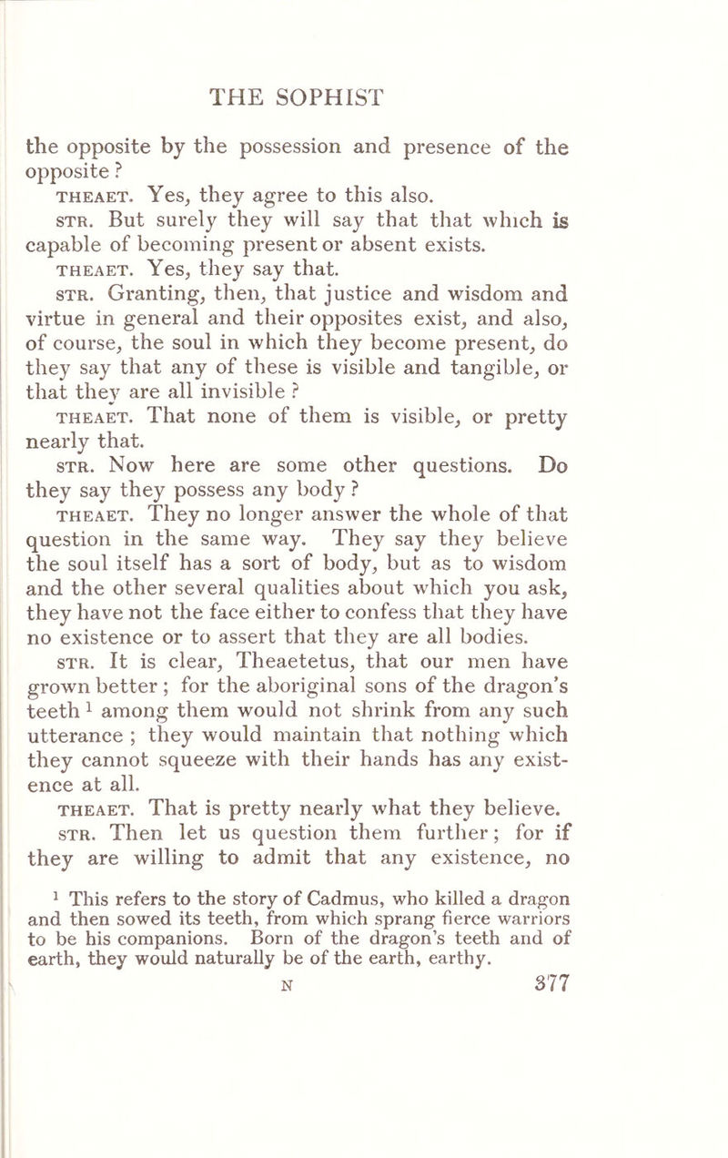 the opposite by the possession and presence of the opposite ? THEAET. Yes, they agree to this also. STR. But surely they will say that that which is capable of becoming present or absent exists. THEAET. Yes, they say that. STR. Granting, then, that justice and wisdom and virtue in general and their opposites exist, and also, of course, the soul in which they become present, do ! they say that any of these is visible and tangible, or that they are all invisible ? THEAET. That none of them is visible, or pretty nearly that. STR. Now here are some other questions. Do they say they possess any body ? THEAET. They no longer answer the whole of that question in the same way. They say they believe the soul itself has a sort of body, but as to wisdom and the other several qualities about which you ask, they have not the face either to confess that they have no existence or to assert that they are all bodies. STR. It is clear, Theaetetus, that our men have grown better ; for the aboriginal sons of the dragon’s teeth 1 among them would not shrink from any such utterance ; they would maintain that nothing which I they cannot squeeze with their hands has any exist- ence at all. THEAET. That is pretty nearly what they believe. STR. Then let us question them further; for if j they are willing to admit that any existence, no 1 This refers to the story of Cadmus, who killed a dragon and then sowed its teeth, from which sprang fierce warriors to be his companions. Born of the dragon’s teeth and of ! earth, they would naturally be of the earth, earthy.