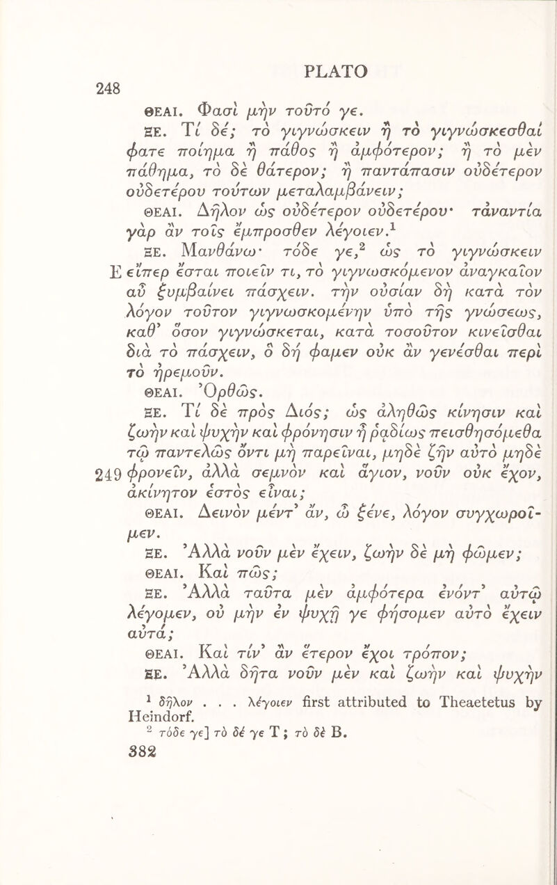 248 ΘΕΑΙ. Φασι μην τοΰτό γ€. ΕΕ. Ύί δβ; τδ γιγνώσκ^ιν η το γιγνώσκζσθαί φατ€ ποίημα η πάθος η άμφ6τ€ρον; η το μεν πάθημα, τό δε θάτερον; η παντάπασιν ουδέτερον ουδέτερον τούτων μεταλαμβάνειν; ΘΕΑΙ. Αηλον ώς ουδέτερον ουδέτερον τάναντία γάρ άν τοΐς έμπροσθεν λεγοίεν.^ ΞΕ. Μανθάνω· τάδε γε,^ ώς το γιγνώσκειν Ε €Ϊπερ εσται ποιεΐν η, το γιγνωσκόμενον άναγκαΐον αυ Συμβαίνει πάσχειν. την ουσίαν δη κατά τον λόγον τούτον γιγνωσκομενην υπό της γνώσεως, καθ^ όσον γιγνώσκεται, κατά τοσουτον κινεϊσθαι διά το πάσγειν, ο δη φαμεν ούκ άν γενεσθαι περί το ηρεμούν, ΘΕΑΙ. Ορθώς. HE. Tt δε προς Αώς; ώς αληθώς κίνησιν και ζωήν και φνχην καΐ φρόνησιν η ραδίως πεισθησόμεθα τω παντελώς οντι μη παρεΐναι, μηδε ζην αύτο μηδε 249 φρονεΐν, αλλά σεμνόν και άγιον, νουν ούκ όχον, ακίνητον εστός είναι; ΘΕΑΙ. Αεινόν μεντ* άν, ώ ζενε, λόγον συγχωροΐ- μεν. ΞΕ. *Αλλα νοΰν μεν όχειν, ζωήν δε μη φώμεν; ΘΕΑΙ. Kat πώς; ΕΕ. Άλλα ταϋτα μεν άμφότερα ενόντ* αύτώ λεγομεν, ου μην εν φνχη γε φήσομεν αυτό όχειν αυτά ; ΘΕΑΙ. ΚαΙ TtV’ άν ετερον 6χοι τρόπον; ΕΕ. Άλλα δητα νουν μεν και ζωήν και φυχην ^ δηΧον . . . Χέ-γοι^ν first attributed to Theaetetus by Heindorf. ^ Tobe 7e] to 76 T ; ro B.