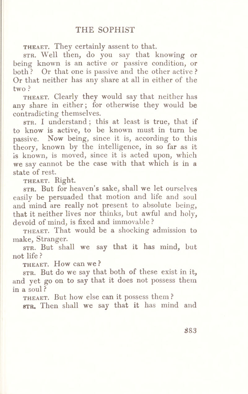 THEAET. They certainly assent to that. STR. Well then^ do you say that knowing or being known is an active or passive condition, or both ? Or that one is passive and the other active ? Or that neither has any share at all in either of the two ? THEAET. Clearly they would say that neither has any share in either; for otherwise they would be contradicting themselves. STR. I understand ; this at least is true, that if to know is active, to be known must in turn be passive. Now being, since it is, according to this theory, known by the intelligence, in so far as it is known, is moved, since it is acted upon, which we say cannot be the case with that which is in a state of rest. THEAET. Right. STR. But for heaven’s sake, shall we let ourselves easily be persuaded that motion and life and soul and mind are really not present to absolute being, that it neither lives nor thinks, but awful and holy, devoid of mind, is fixed and immovable ? THEAET. That would be a shocking admission to make. Stranger. STR. But shall we say that it has mind, but not life ? THEAET. How can we ? STR. But do we say that both of these exist in it, and yet go on to say that it does not possess them in a soul ? THEAET. But how else can it possess them ? STR, Then shall we say that it has mind and S83