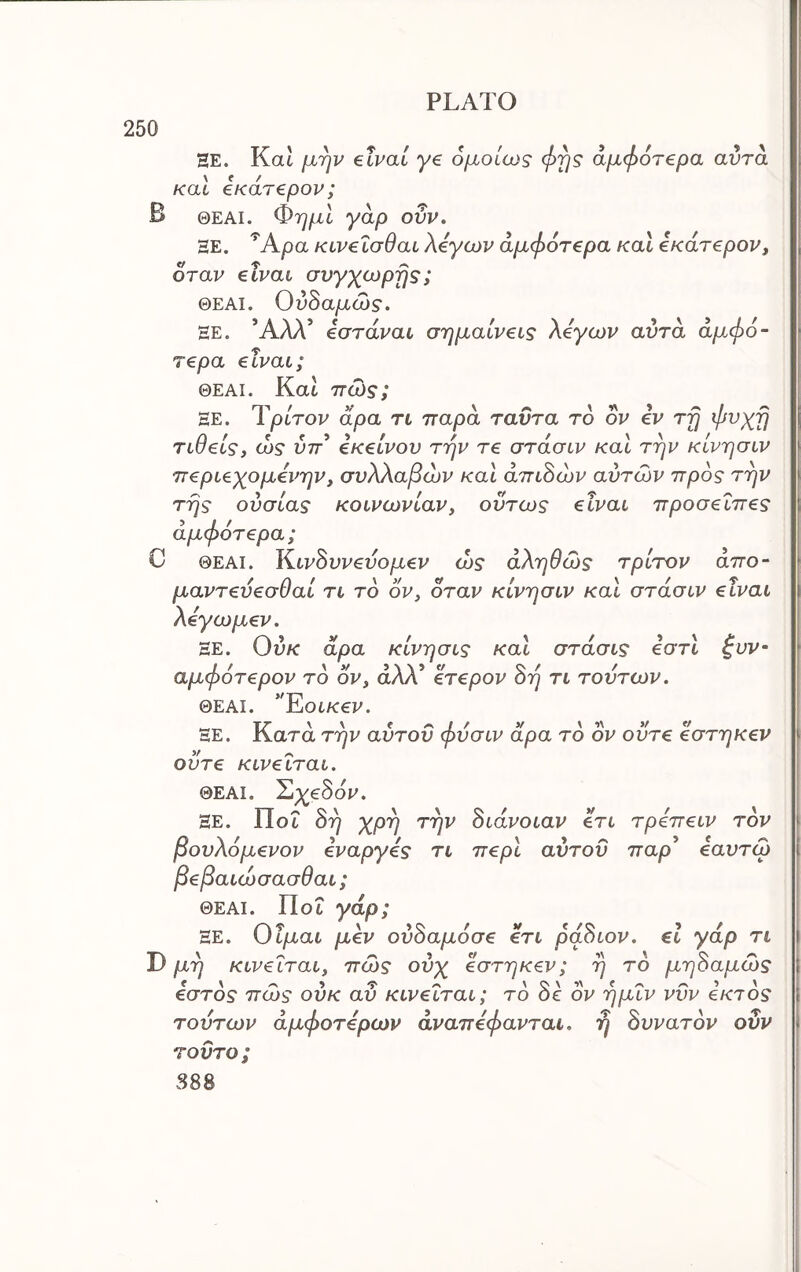 250 HE. Kat μην elvai ye ομοίως φης αμφ6τ€ρα αντα και 4κάτ€ρον; Β ΘΕΑΙ. ΦημΙ γάρ ουν. ΞΕ. ^Αρα κίν€ίσθαι λέγων άμφότερα καΐ έκάτ^ρον, όταν elvai σνγχωρης; ΘΕΑΙ. Ού^αμώς. ΕΕ. Άλλ’ ίστάναι σημαίνεις λβγων αυτά άμφό- Τ€ρα elvai; ΘΕΑΙ. Κα6 πώς; ΞΕ. Ύρίτον άρα τι παρά ταϋτα το ον iv τη φνχη τιθείς, ώς ύπ* eKeivov την re στάσιν καί την κίνησιν π€ρΐ€χομ€νην, συλλαβών και άπι8ών αυτών προς την της ουσίας κοινωνίαν, ούτως eivai προσ€Ϊπ€ς άμφότ€ρα; C ΘΕΑΙ. Κ.ιν8υν€υομ€ν ώς αληθώς τρίτον απο- μαντ€υ€σθαί τι το ον, δταν κίνησιν και στάσιν eivai λέγωμ^ν. ΞΕ. Ουκ άρα κίνησις και στάσις €στι ^υν- αμφότβρον το ον, άλλ’ €Τ€ρον 8η τι τούτων, ΘΕΑΙ. *'EoiK€V. ΞΕ. Κατά την αύτου φυσιν άρα το ον οϋτ€ €στηκ€ν οϋτ€ κινβΐται. ΘΕΑΙ. Σιχ€80ν. ΞΕ. ΠοΓ 8η χρη την 8ιάνοιαν €τι τρεπειν τον βουλόμενον εναργές τι περί αύτου παρ’ εαυτώ βεβαιώσασθαι; ΘΕΑΙ. ΠοΓ γάρ; ΞΕ. Οΐμαι μέν ού8αμ6σε ετι ρά8ιον. €ΐ γάρ τι Ώ μη κινείται, πώς ούχ έστηκεν; η το μη8αμώς earos πώς ουκ αυ κινείται; το 8ε ον ημΐν νυν έκτος τούτων άμφοτέρων άναπέφανται. η 8υνατ6ν ουν τούτο; S88