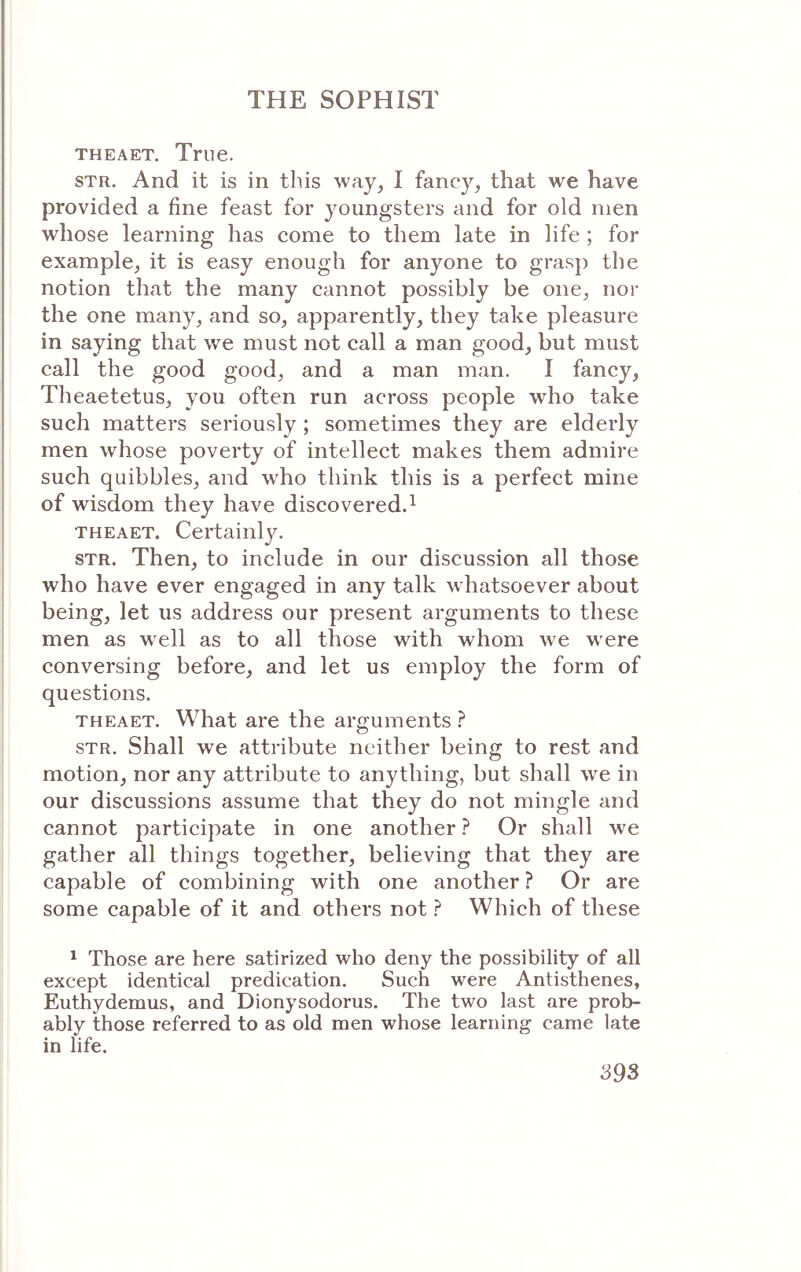 THEAET. True. STR. And it is in this way, I fancy, that we have provided a fine feast for youngsters and for old men whose learning has come to them late in life ; for example, it is easy enough for anyone to grasp the notion that the many cannot possibly be one, nor the one many, and so, apparently, they take pleasure in saying that we must not call a man good, but must call the good good, and a man man. I fancy, Theaetetus, you often run across people who take such matters seriously; sometimes they are elderly men whose poverty of intellect makes them admire such quibbles, and w^ho think this is a perfect mine of wisdom they have discovered.^ THEAET. Certainly. STR. Then, to include in our discussion all those who have ever engaged in any talk whatsoever about being, let us address our present arguments to these men as well as to all those with whom we were conversing before, and let us employ the form of questions. THEAET. What are the arguments ? STR. Shall we attribute neither being to rest and motion, nor any attribute to anything, but shall we in our discussions assume that they do not mingle and cannot participate in one another ? Or shall we gather all things together, believing that they are capable of combining with one another ? Or are some capable of it and others not ? Which of these ^ Those are here satirized who deny the possibility of all except identical predication. Such were Antisthenes, Euthydemus, and Dionysodorus. The two last are prob- ably those referred to as old men whose learning came late in life.