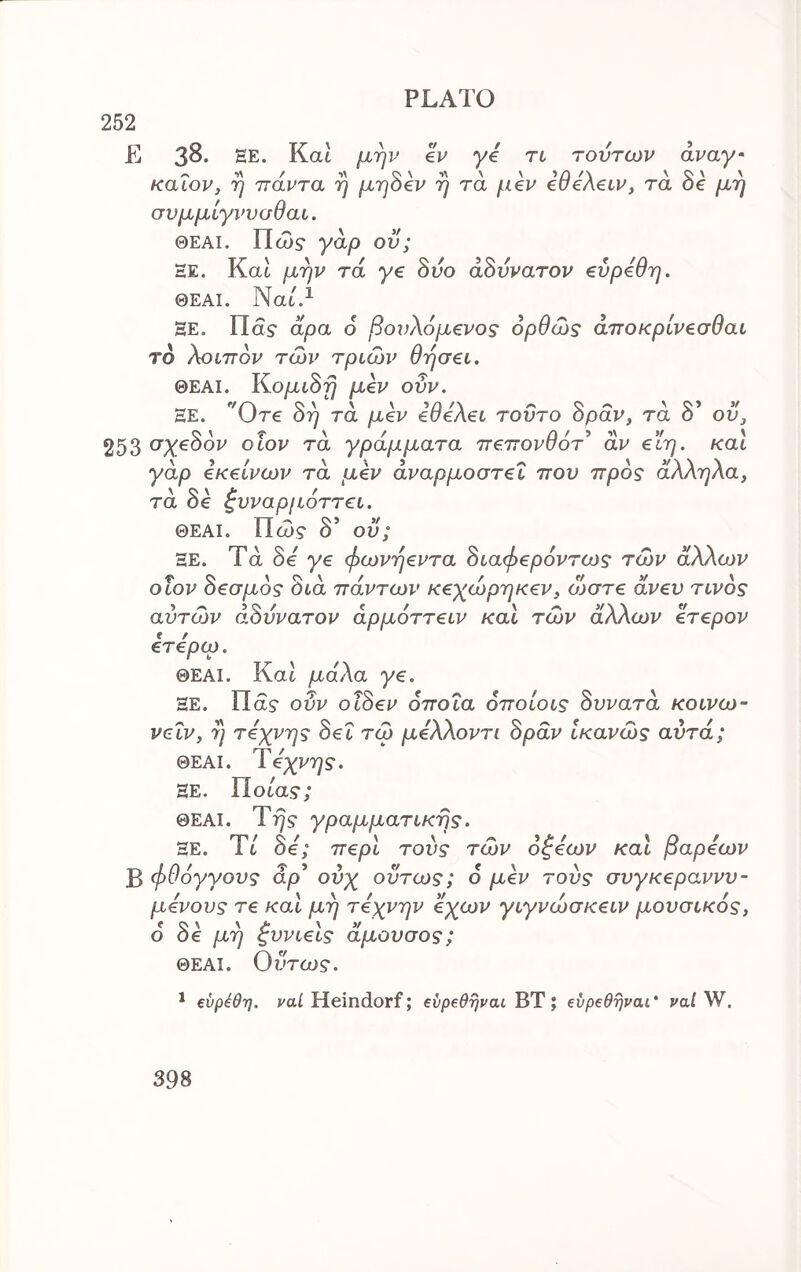 252 E 38. EE. Kat μην eV γ€ τι τούτων άναγ· καιον, η παντα η μηοεν η τα μ€ν etfeAeiv, τα Oe μη σνμμίγννυθαι. ΘΕΑί. Πώ? γαρ ον; HE. Και μην τα γ€ 8νο άΒύνατον ^ύρύθη. ΘΕΑΙ. Nat.^ HE. Πα? αρα 6 βονλόμ€νος ορθώς άττοκριν^σθαι το λοιπον των τριών θήσ€ΐ. ΘΕΑΙ. Κ,ομώη μβν ονν. HE. 0τ€ 8η τα μ€ν iOeXei τούτο Spav, τα δ’ ού^ 253 (^Χ^^ον οΐον τα γράμματα 7Τ€7τονθότ^ αν €ΐη. και γάρ εκείνων τα μεν άναρμοστεΐ ττου προς άλληλα, τα δε ζυναρμόττει. ΘΕΑΙ. Πώ? δ’ οϋ; HE. Τά δε γε φωνήεντα 8ιαφερ6ντως των άλλων οΐον 8εσμ6ς όιά πάντων κεχώρηκεν, ώστε άνεν τίνος αυτών αδύνατον άρμοττειν και τών άλλων ετερον ετερω. ΘΕΑΙ. Κα6 μάλα γε. HE. Πα? ούν οΐδεν όποια όποίοις δυνατά κοινω- νεΐν, η τέχνης δει τώ μελλοντι δράν ίκανώς αυτά; ΘΕΑΙ. Ύεχνης. HE. Πθ6α.9; ΘΕΑΙ. Try S' γραμματικής. HE. Ύί δε'; περί τούς τών όζεων καί βαρέων Β φθόγγους άρ* ούχ ούτως; δ μεν τούς συγκεραννν- μενους τε καί μη τέχνην εχων γιγνώσκειν μουσικός, 6 δε μη ζυνιεις άμουσος; ΘΕΑΙ. Ούτως. ^ €νρέθη. ϊ'αί Heindorf; βύρβθηναι ΒΤ; evpeeijvai’ valW,