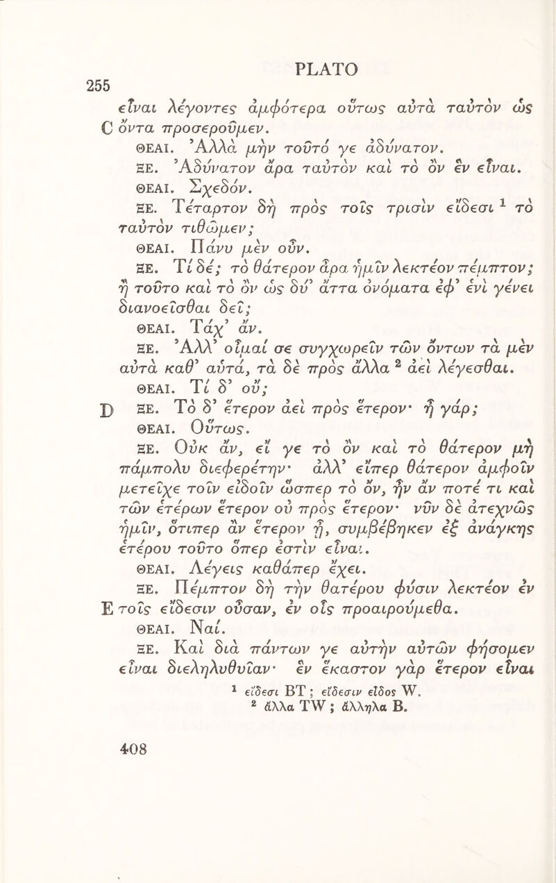 255 προς τοΐς τρισίν ecSeaL ^ το €Ϊναί Xeyovreg άμφότ€ρα ούτως αυτά ταντον ώς C οντα προσβροΰμβν. ΘΕΑΙ. Άλλα μην τοΰτό γβ αδύνατον. ΞΕ. Άδυυατου αρα ταντον καΐ το ον ev €ΐναι. ΘΕΑΙ. Σιχ€3όν. ΕΕ. Τίταρτον 8η ταντον τιθώμ€ν; ΘΕΑΙ. Πάυυ μ€ν ονν. HE. Tt Se; το θάτ€ρον αρα ημΐν XeKTeov πφιπτον; η τούτο και το ον ως ον αττα ονοματα βφ eve yevei Βίανοεΐσθαι Sei; rry / ^ >f ΘΕΑΙ. Ια;!^ αν\ ΕΕ. Άλλ’ οΐμαί σ€ σνγχωρ^ΐν των οντων τα μ^ν αυτά καθ^ αντά, τα δε προς άλλα ^ ael Χέγζσθαι. ΘΕΑΙ. It Ο ον; J) ΕΕ. Ιο ο f.Tepov aet προς €Τ€ρον' η γαρ; ΘΕΑΙ. Οντως. ΕΕ. ΟυΛΓ αν, ei ye το ον και το ϋατ€ρον μη πάμποΧν 8ι,ςφ€ρ€την’ άλλ’ €Ϊπ€ρ θάτ€ρον άμφοΐν μ€Τ€Ϊχζ το IV elSotv ώσπερ το ον, ην αν ποτί τι καΐ των ΙτΙρων €Τ€ρον ον προς eTepov’ νΰν δε άτ€χνώς ημΐν, οτιπβρ αν CTepov η, σνμβφηκβν βζ ανάγκης Ιτάρον τοΰτο οπ€ρ εστίν elvai. ΘΕΑΙ. Α4γ€ΐς καθάπβρ βχβι. ΕΕ. Γίάμπτον Srj την θατ4ρον φνσιν Χεκτ4ον ev Ε τοΐς eiheaiv ονσαν, ev οΐς προαίρονμ€θα. ΘΕΑΙ. Nat. ΕΕ. Kat δtά πάντων ye αντην αυτών φησoμev elvai 8ΐ€ΧηΧνθνΐαν' ev έκαστον γάρ erepov elvai ^ £Ϊδεσι ΒΤ ; βϊδβσίν eWos W. 2 άλλα TW ; άΧληλα Β.