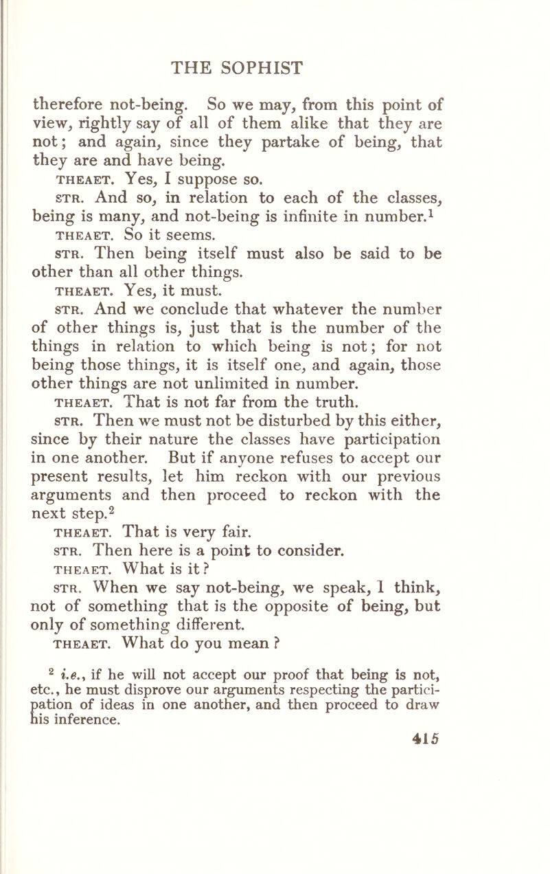 therefore not-being. So we may, from this point of view, rightly say of all of them alike that they are not; and again, since they partake of being, that they are and have being. THEAET. Yes, I suppose so. STR. And so, in relation to each of the classes, being is many, and not-being is infinite in number.^ THEAET. So it seems. sTR. Then being itself must also be said to be other than all other things. THEAET. Yes, it must. STR. And we conclude that whatever the number of other things is, just that is the number of the things in relation to which being is not; for not being those things, it is itself one, and again, those other things are not unlimited in number. THEAET. That is not far from the truth. STR. Then we must not be disturbed by this either, since by their nature the classes have participation in one another. But if anyone refuses to accept our present results, let him reckon with our previous arguments and then proceed to reckon with the next step.2 THEAET. That is very fair. STR. Then here is a point to consider. THEAET. What is it ? STR. When we say not-being, we speak, 1 think, not of something that is the opposite of being, but only of something different. THEAET. What do you mean ? 2 i.e.y if he will not accept our proof that being is not, etc., he must disprove our arguments respecting the partici- pation of ideas in one another, and then proceed to draw his inference.