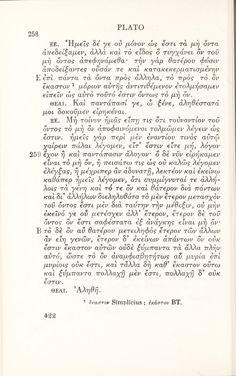 258 HE. *Η/χ€Γ? 8e ye ov μόνον ώς eon τα μη όντα άτΓ^ό^Ιζαμ^ν, άλλα καΐ το €Ϊ8ος ο τυγχάνβί ον του μη οντος άπ€φηνάμ€θα' την γάρ θατόμου φυσιν άπο8€ί^αντ€ς οΰσάν re καΐ κατακζκερματισμόνην Ε €771 ττάντα τα οντα προς άλληλα, το προς το ον όκαστον ^ μόριον αυτής άντιτιθόμ^νον ότολμησαμεν €ΐπ€Ϊν ώς αυτό τοΰτό όστιν όντως το μη ον. ΘΕΑΙ. Kat παντάπασί ye, ώ ζόν€, άληθόστατά μοι 8οκοΰμ€ν €ΐρηκόναί. ΞΕ. λίη τοίνυν ημάς €ΐπη τις ότι τουναντίον του όντος το μη ον άποφαινόμ^νοι τολμώμβν Aeyetv ώς όστιν. ημ€Ϊς yap π<Ξρι μόν όναντίου τίνος αύτω χαίρ€ΐν πάλαι λόγομ^ν, etV’ 0στιν etVe μη, λόγον 259 όχον η και παντάπασιν άλογον' ο όό νΰν €ΐρηκαμ€ν eivai το μη ον, η πζισάτω τις ώς ου καλώς λόγομ^ν όλόγ^ας, η μόχριπερ αν άόυνατη, λεκτόον και όκείνω καθάπερ ημείς λόγομεν, ότι σι^μμίγνυταί τε άλλη- λοις τα γόνη και τ6 τε ον και θάτερον όιά πάντων και άλληλων όιεληλυθότα το μεν ετερον μετασχόν του όντος εστι μεν διά ταυτην την μόθεζιν, ου μην εκείνο γε ου μετόσχεν άλλ’ ετερον, ετερον Se τοΰ όντος ον εστι σαφόστατα εζ ανάγκης είναι μη ον' Β τδ 8e oV αΰ θατόρου μετειληφός ετερον των άλλων αν εϊη γενών, ετερον δ’ εκείνων απάντων ον ουκ όστιν έκαστον αυτών ούόε ζυμπαντα τα άλλα πλην αυτό, ώστε τδ ον άναμφισβητητως αΰ μύρια επι μνρίοις ουκ 0στι, και τάλλα όη καθ^ έκαστον ουτω και ζύμπαντα πολλαχη μεν όστι, πολλαχη δ’ ουκ όστιν. ΘΕΑΙ. ^Αληθη. έκαστον Simplicius ; έκάστον ΒΤ.