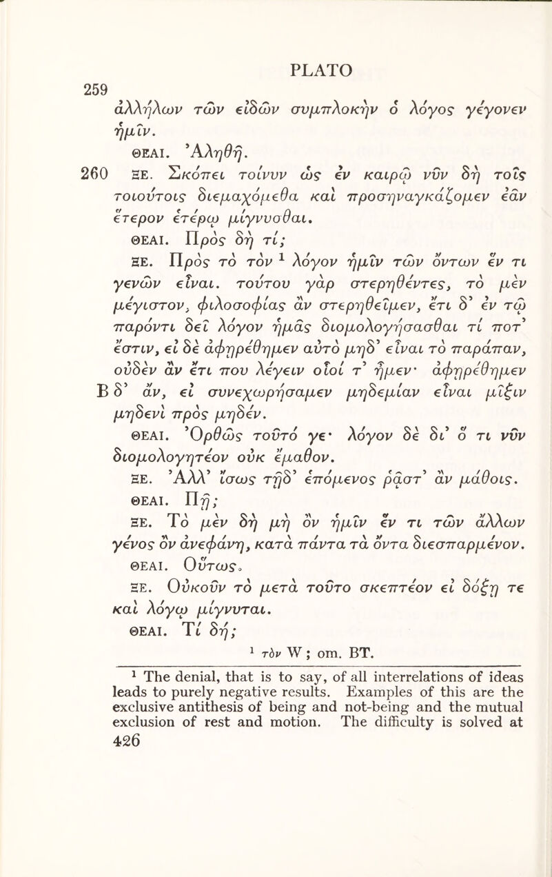 259 άλληλων των βίδών συμττλοκ^ρ' ό λόγος· yeyovev ημΐν, ΘΕΑΙ. ^Αληθη. 260 ΞΕ. Σικ07Τ€ί τοίνυν ώς iv καιρω νυν Βη τοΐς τοιουτοις Βί€μαχόμ€θα και 7τροσηναγκάζομ€ν idv €Τ€ρον ότόρω μίγνυοθαι, ΘΕΑΙ. Προ? Brj τί; ΞΕ. Προ? το τον ^ λόγον ημΐν των οντων €V τι yevcov eivai. τούτον yap στ€ρηθ6ντ€£, το μ€ν μβγιστον, φιλοσοφίας αν στ^ρηθ€Ϊμ€ν, ert δ’ iv τω τταρόντι Sei λόγον ημάς Βιομολογησασθαι τί ττοτ’ eoTiVy el Be άφηpeθημev αυτό μηΒ^ elvai τό παράτταν, ovBev όίν €τι που λeγeιv ο ιοί τ’ ημ€ν' άφηρ6θημ€ν Β δ’ αν, el συveχωpησaμev μηΒ€μίαν elvai μΐ^ιν μηBevι προς μηΒόν. ΘΕΑΙ. ^Ορθώς τοϋτό ye' λόγον Be δι’ ο τι νυν Βιομολογητόον ούκ βμαθον. ΞΕ. ΑΛΛ tacos' TfjO €πομ€νος ραστ αν μαυοις. ΘΕΑΙ. ΐΐη; ΞΕ. Ιο μβν οη μη ον ημιν €V η των άλλων γόνος ον άveφάvη, κατα πάντα τα οντα Bιeσπapμevov. ΘΕΑΙ. Ουτω?» ΞΕ. Ούκοΰν το μeτά τούτο σκeπτeov el Βόζη τ€ και λόγω μίγνυται. ΘΕΑΙ. Τι Βή; ^ τ6ρ W; om. ΒΤ. ^ The denial, that is to say, of all interrelations of ideas leads to purely negative results. Examples of this are the exclusive antithesis of being and not-being and the mutual exclusion of rest and motion. The difficulty is solved at