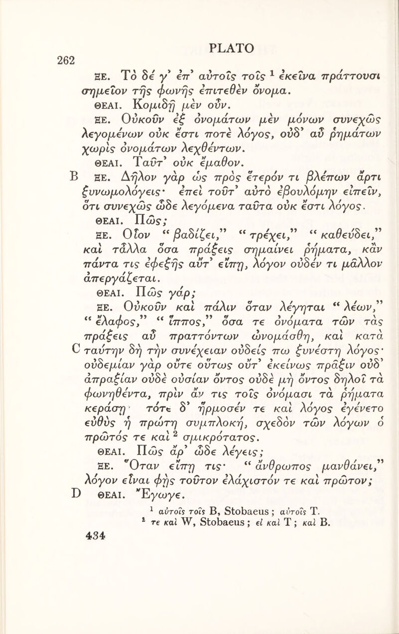 262 HE. To Se γ* Ι'π αντοΐς rot? ^ €Κ€Ϊρα πράττουσι, (τημέΐον της φωνής eTTireOev ονομα, ΘΕΑΙ. Κο/χιδ^ μ€ν ονν. HE. Ονκοΰν €ξ ονομάτων μεν μόνων συν€χώς λζγομόνων ούκ eari ττοτβ λόγος, ον8* αν ρημάτων χωρίς ονομάτων λ€χθ€ντων. ΘΕΑΙ. Ταοτ* ούκ εμαθον. Β ΞΕ. Αηλον γάρ ώς προς ετερόν τι βλεπων άρτι ζυνωμολόγεις· επεί τουτ’ αυτδ εβονλόμην είπεΐν, ότι συνεχώς ώ8ε λεγόμενο ταντα ούκ εστι λόγος. ΘΕΑΙ. Πώ$·; ΞΕ. Ονον βα8ίζει'' τρεχει,^^ καθεν8ει,^^ και τάλλα οσα πράξεις σημαίνει ρήματα, καν πάντα τις εφεξής αύτ εϊπη, λόγον ού8εν τι μάλλον απεργάζεται. ΘΕΑΙ. Πώ$· yap; ΞΕ. Ούκοΰν καΐ πάλιν όταν λεγηται “ λέων,” ελαφος, ίππος, οσα τε ονοματα των τας πράξεις αν πραττόντων ώνομάσθη, και κατά C ταντην 8η την συνεχείαν ού8είς πω ξυνεστη λόγος' ού8εμίαν γάρ ούτε ούτως ούτ^ εκείνως πράξιν ουδ’ απραξίαν ού8ε ούσίαν οντος ού8ε μη οντος 8ηλοΐ τα φωνηθεντα, πριν αν τις τοΐς όνόμασι τα ρήματα κεράση' rort δ* ήρμοσεν τε και λόγος εγενετο εύθύς ή πρώτη συμπλοκή, σχε8ον των λόγων δ πρώτός τε καί ^ σμικρότατος. ΘΕΑΙ. Πώ? αρ’ ώδε λεγεις; ΞΕ. “Όταν εϊπη τις' “ άνθρωπος μανθάνει'^ λόγον είναι φής τούτον ελάχιστόν τε και πρώτον; D ΘΕΑΙ. *^Eycoy€. ^ αύτοΪ5 rois Β, Stobaeus ; avrois Τ. * re καί W, Stobaeus ; et καΐ Τ; καΐ Β. 434·