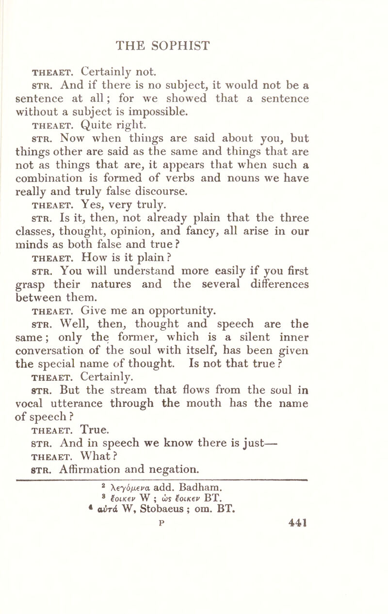 THEAET. Certainly not. STR. And if there is no subject, it would not be a sentence at all; for we showed that a sentence without a subject is impossible. THEAET. Quite right. STR. Now when things are said about you, but things other are said as the same and things that are not as things that are, it appears that when such a combination is formed of verbs and nouns we have really and truly false discourse. THEAET. Yes, very truly. STR. Is it, then, not already plain that the three classes, thought, opinion, and fancy, all arise in our minds as both false and true ? THEAET. How is it plain ? STR. You will understand more easily if you first grasp their natures and the several differences between them. THEAET. Give me an opportunity. STR. Well, then, thought and speech are the same; only the former, which is a silent inner conversation of the soul with itself, has been given the special name of thought. Is not that true ? THEAET. Certainly. STR. But the stream that flows from the soul in vocal utterance through the mouth has the name of speech ? THEAET. True. STR. And in speech we know there is just— THEAET. What ? STR. Affirmation and negation. 2 λ€··/6μ6να add. Badhara. ® ioiKev W ; ώϊ έοιΚ€Ρ BT. * αύτά W, Stobaeus ; om. BT.