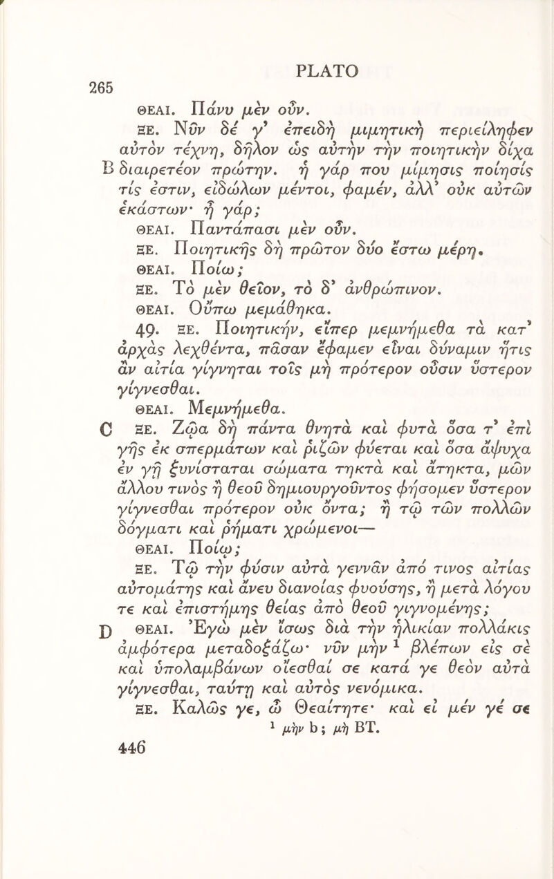 r 265 PLATO ΘΕΑΙ. ΤΙάνυ μεν οΰν. HE. Nw δε y’ επεώη μιμητική ττεριειληφεν αυτόν τέχνη f όηλον ώς αυτήν την ποιητικήν Βίχα Β Βιαιρετεον πρώτην. ή γάρ που μίμησις ποίησίς τις εστιν, εΐόώλων μεντοι, φαμεν, άλλ* ουκ αυτών εκάστων' η γάρ; ΘΕΑΙ. ΐΐαντάπασι μεν οΰν, ΞΕ. ΐίοιητικης 8η πρώτον δυο έστω μάρη, ΘΕΑΙ. Ποιώ; ΕΕ. Τδ μεν θειον, τό 8* ανθρώπινον. ΘΕΑΙ. Οϋπω μεμάθηκα. 49· ΞΕ. ΐίοιητικήν, εΐπερ μεμνημεθα τα Λτατ’ άρχας λεχθεντα, πασαν εφαμεν είναι όΰναμιν ητις αν αίτια γίγνηται τοΐς μη πρότερον οΰσιν ύστερον γίγνεσθαι. ΘΕΑΙ. Μεμνημεθα. C ΞΕ. Ζώα 8η πάντα θνητά και φυτά όσα τ* επι γης εκ σπερμάτων και ριζών φύεται και όσα άφυχα εν γη ζυνίσταται σώματα τηκτά και άτηκτα, μών άλλου τίνος η θεοΰ 8ημιουργοΰντος φησομεν ύστερον γίγνεσθαι πρότερον ουκ οντα; η τώ τών πολλών όόγματι και ρηματι χρώμενοι— ΘΕΑΙ. Ποιώ; ΞΕ. Τώ την φΰσιν αυτά γεννάν από τίνος αιτίας αΰτομάτης και άνευ 8ιανοίας φυουσης, η μετά λόγου τε καΐ επιστήμης θείας από θεοΰ γιγνομενης; J) ΘΕΑΙ. Έγώ μεν ΐσως 8ιά την ηλικίαν πολλάκις άμφότερα μετα8οζάζω' νυν μην ^ βλεπων είς σε καί ΰπολαμβάνων οϊεσθαί σε κατά γε θεόν αυτά γίγνεσθαι, ταυτη και αυτός νενόμικα. ΞΕ. Καλώ? γε, ώ θεαίτητε' και εί μεν γε σε ^ μ,^ν b; ΒΤ.