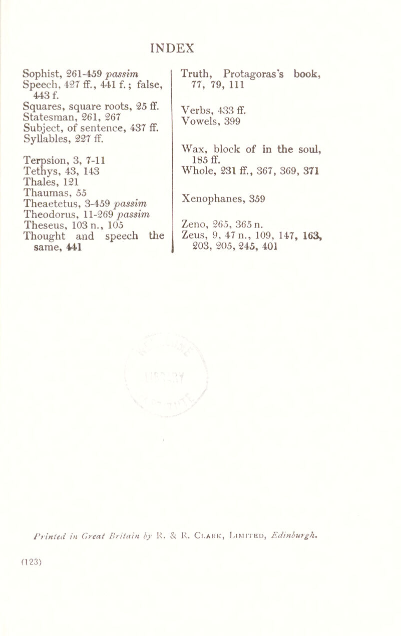 Sophist, 261-459 passim Speech, 427 if., 441 f.; false, 443 f. Squares, square roots, 25 ff. Statesman, 261, 267 Subject, of sentence, 437 if. Syllables, 227 if. Terpsion, 3, 7-11 Tethys, 43, 143 Thales, 121 Thaumas, 55 Theaetetus, 3-459 passim Theodoras, 11-269 passim Theseus, 103 n., 105 Thought and speech the same, 441 Truth, Protagoras’s book, 77, 79, 111 Verbs, 433 if. Vowels, 399 Wax, block of in the soul, 185 ff. Whole, 231 ff., 367, 369, 371 Xenophanes, 359 Zeno, 265, 365 n. Zeus, 9, 47 n., 109, 147, 163, 203, 205, 245, 401 Printed in Great Britain by Is. & R. Ci.aki-:, Limited, Edinburgh. (123)