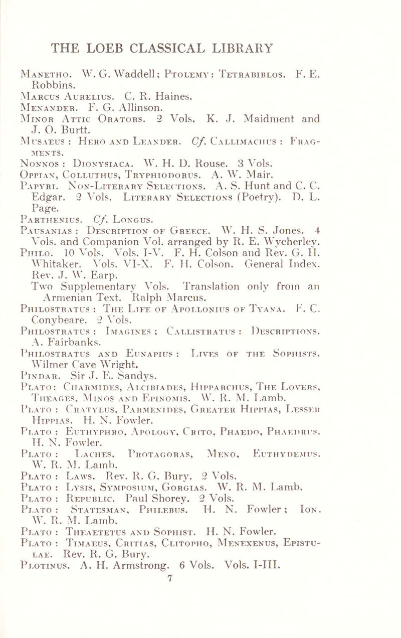 Manetho. W. G. Waddell; Ptolemy: Tetrabiblos. F. E. Ptobbins. Marcus Aurelius. C. R. Haines. Mexander. F. G. Allinson. Minor Attic Orators. 2 Vols. K. J. Maidnient and .J. O. Burtt. M usaeus : Hero and Leander. Cf. Callimachus : Frag- ments. Nonnos : Dionysiaca. W. H. D. Rouse. 3 Λ’οΕ. Οργιαν, Colluthus, Tryphiodorus. A. W. Mair. Papyri. Non-Literary Selections. A. S. Hunt and C. C. Edgar. 2 Vols. Literary Selections (Poetry). D. L. Page. Partiienius. Cf. Longus. Pausanias : Description of Greece. W. H. S. Jones. 4 Vols. and Companion Vol. arranged by R. E. Wycherley. Philo. 10 Vols. Vols. I-V. F. H. Colson and Rev. G. H. Whitaker. \*ols. VI-X. F. TT. Colson. General Index. Rev. J. W. Earp. Two Supplementary Vols. Translation only from an Armenian Text. Ralph Marcus. Philostratus : The Life of λ\ροι.εονιι'8 of Tyana. F. C. Conybeare. 2 A'ols. Philostratus : Imagines ; Callistratus : Descriptions. A. F'airbanks. Philostratus and Eunapius : Lives of the Sophists. Wilmer Cave Wright. Pindar. Sir J. E. Sandys. Plato: Charmides, Ai.cibiades, Hipparchus, The Lo\h;rs, riiEAGEs, Minos and Epinomis. W. R. M. I.amb. Pi.ato : Cratylus, Parmenides, Greater Hippias, Lesser Hipi’ias. H. N. Fowler. Plato : Euthyphbo, Apology. Ciuto. Phaedo, Phaedrus. H. N. Fowler. Plato : I.aches. Protagoras, Meno. Euthydemus. W. R. M. Lamb. Plato : Laws. Rev. R. G. Bury. 2 Vols. Plato : I.ysis, Symposium, Gorgias. W. R. M. I/amb. Plato : Republic. Paul Shorey. 2 Vols. Pi.ato: Statesman, Philebus. H. N. Fovder; Ion. W. R. M. Lamb. Plato : Theaetetus and Sophist. H. N. Fowler. Plato : Timaeus, Critias, Clitopho, Menexenus, Epistu- lae. Rev. R. G. Bury. Plotinus. Λ. FI. Armstrong. 6 Vols. Vols. I-HI.