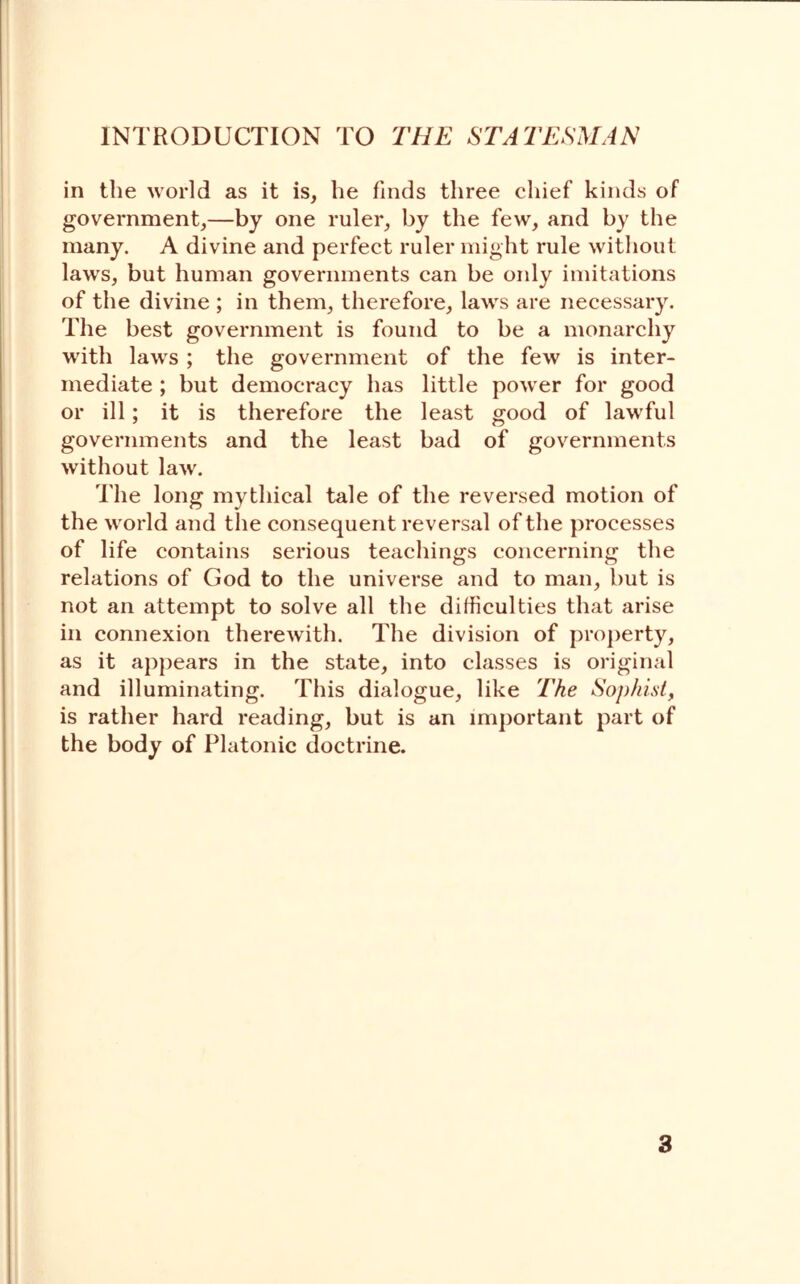 in the world as it is, he finds three chief kinds of government,—by one ruler, by the few, and by the many. A divine and perfect ruler might rule without laws, but human governments can be only imitations of the divine ; in them, therefore, laws are necessary. The best government is found to be a monarchy with laws ; the government of the few is inter- mediate ; but democracy has little power for good or ill; it is therefore the least good of lawful governments and the least bad of governments without law. The long mythical tale of the reversed motion of the world and the consequent reversal of the processes of life contains serious teachings concerning the relations of God to the universe and to man, but is not an attempt to solve all the difficulties that arise in connexion therewith. The division of property, as it appears in the state, into classes is original and illuminating. This dialogue, like The Sophist, is rather hard reading, but is an important part of the body of Platonic doctrine.