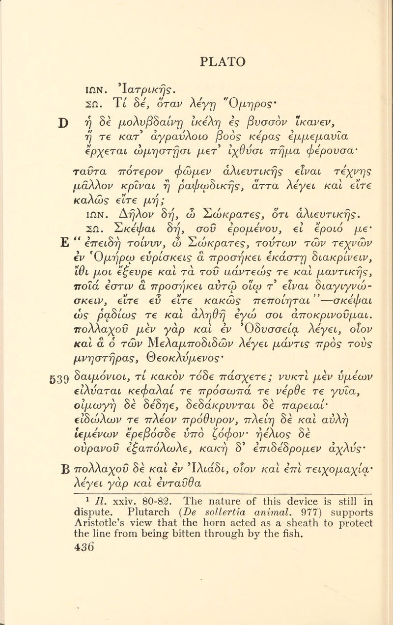 ΙΩΝ. Ιατρικής. 2Π. It oe, οται/ Όμηρος* D ή δε μολυβδαίνη ίκέλη is βυσσόν ΐκανεν, ή τε κατ' άγραύλοιο βοός κεράς εμμεμανία ερχεται ώμηστήσι μετ' ίχθύσι ττήμα φερουσα· ταΰτα πότερον φώμεν αλιευτικής είναι τέχνης μάλλ,ον κρΐναι ή ραφωδικής, άττα λεγει και είτε καλώς είτε μή; ΙΩΝ. Αήλον δη, ώ Σώκρατες, ότι αλιευτικής. 2Ω. Σκεφαι δη, σου εοο μενού, εί εροιό με' Ε “ επειδή τοίνυν, ώ Σώκρατες, τούτων των τεχνών εν *Ομήρω ευρίσκεις ά προσήκει έκαστη διακρίνειν, ίθι μ οι εξευρε και τα του αάντεώς τε και μαντικής, ποια εστιν ά προσήκει αύτώ οίω τ' είναι διαγιγνώ- σκειν, εΐτε ευ είτε κακώς πεποίηται ”—σκεφαι ώς ραδίως τε και αληθή εγώ σοι αποκρινοϋμαι. πολλαχοΰ μεν γαρ και εν Όδυσσεία λεγει, οίον και α δ τών λίελαμποδιδών λεγει μάντις προς τούς μνηστήρας, θεοκλύμενος' ^39 δαιμόνιοι, τί κακόν τόδε πάσχετε; νυκτί μεν ύμεων είλύαται κεφαλαί τε πρόσωπά τε νερθε τε γυΐα, οίμωγή δε δεδηε, δεδάκρυνται δε παρειαί' ειδώλων τε πλέον πρόθυρον, πλείη δε και αυλή ιεμενων ερεροσοε υπο ί,οψον' ήελιος οε ουρανού εξαπόλωλε, κακή δ' επιδεδρομεν άχλυς' Β πολλαχοΰ δε και εν Ίλιάδι, οίον και επί τειχομαχία' λεγει γάρ καί ενταύθα 1 II. xxiv. 80-82. The nature of this device is still in dispute. Plutarch (De sollertia animal. 977) supports Aristotle’s view that the horn acted as a sheath to protect the line from being bitten through by the fish.