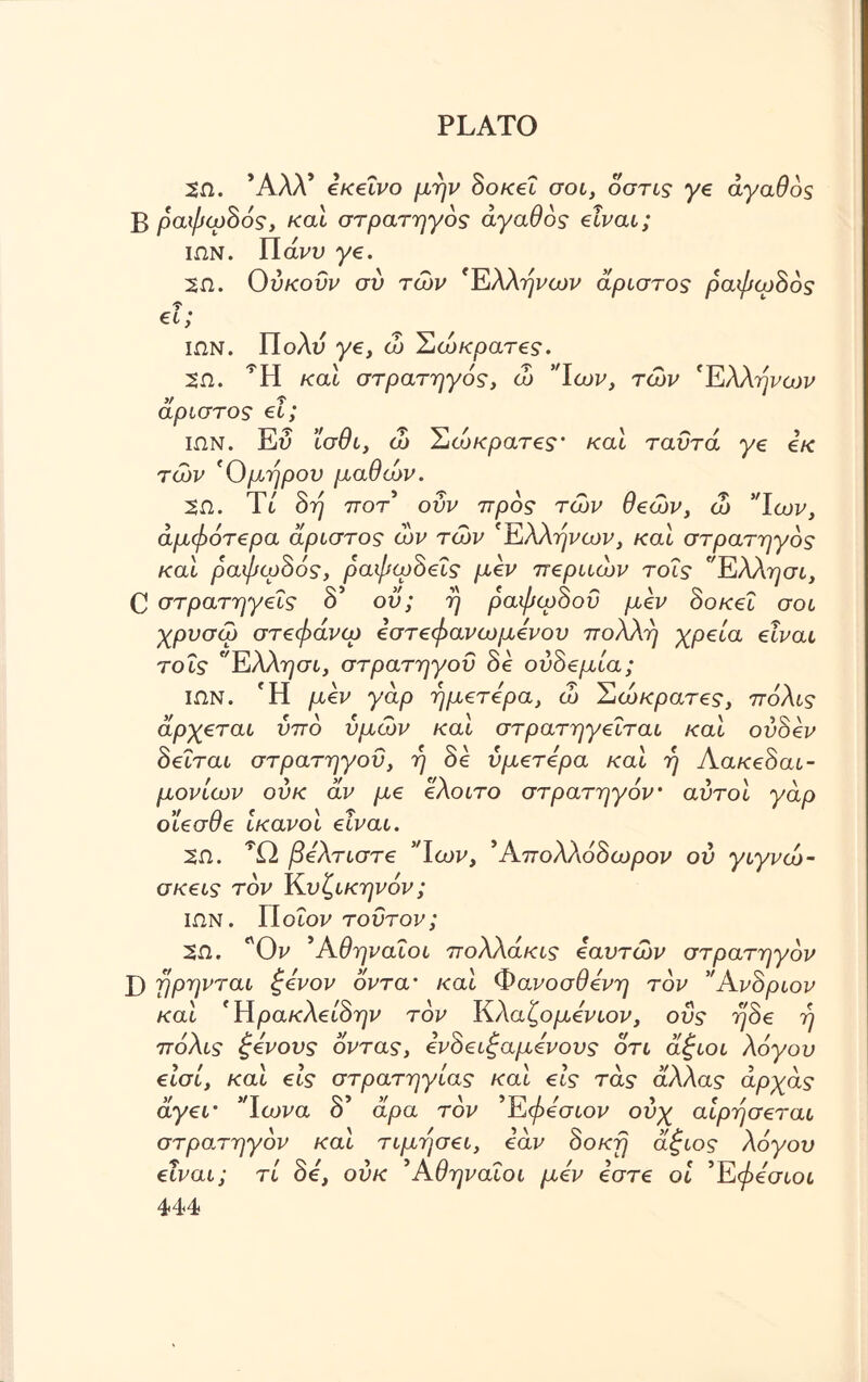 2Ω. ΆΛΑ* εκείνο μην δοκεΐ σοι, όστις γε αγαθός Β ραψωδός, καί στρατηγός αγαθός είναι; ιων. ΥΙάνν ye. 2Ω. 0ύκονν συ των ΈλΑτ^ωι» αριστος ραψωδός €ί; ΙΩΝ. Πολύ ye, ώ Σώκρατες. 5Ω. καί στρατηγός, ώ *Ίων, των 'Ελλήνων άριστος el; ΙΩΝ. Ευ ϊσθι, ώ Ίόώκρατες' καί ταυτα ye εκ των Όμηρον μαθών. 5Ω. Τι δη ποτ οΰν προς των θβών, ώ *Ίων, άμφότ€ρα άριστος ων των 'Ελλήνων, καί στρατηγός καί ραψωδός, ραψωδεΐς μεν περιιών τοΐς Έλλ^σι, C στρατηγεΐς δ’ ου; η ραψωδού μεν δοκεΐ σοι χρυσώ στεφάνιο εστεφανωμενου πολλή χρεία είναι τοΐς Ελλησι, στρατηγού δε ούδεμία; ΙΩΝ. Ή μεν γαρ ημετερα, ώ Έώκρατες, πόλις άρχεται υπό υμών και στρατηγεΐται και ούδεν δεΐται στρατηγού, η δε ύμετερα και η Λακεδαι- μονίων ούκ αν με ελοιτο στρατηγόν αυτοί γαρ οΐεσθε ικανοί είναι. 2Ω. βέλτιστε 5Ίων, ’Απολλόδωρον ού γιγνώ- σκεις τον Κνζικηνόν; ιων. Ποιοι» τούτον; 2Ω. Όν ’Αθηναίοι πολλακις εαυτών στρατηγόν X) ηρηνται ξένον όντα' καί Φανοσθενη τον ’Άνδριον καί Ήρακλείδην τον Κλαζομενιον, οΰς ηδε η πόλις ξένους όντας, ενδειξαμόνους ότι άξιοι λόγου είσί, καί εις στρατηγίας καί εις τάς άλλας άρχάς V >/Τ >/ ' >T7W / > f / άγει' ϊωνα ο αρα τον Άφεσιον ουχ αιρησεται στροπηγόν καί τιμήσει, εάν δοκη άξιος λόγου είναι; τί δε, ούκ ’Αθηναίοι μεν εστε οί ’Έφεσιοι