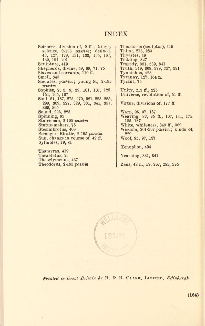 Sciences, division of, 9 ff. ; kingly science, 9-195 passim; defined, 43, 127, 129, 131, 133, 155, 167, 169, 191, 201 Sculpture, 419 Shepherds, divine, 59, 69, 71, 75 Slaves and servants, 119 if. Smell, 345 Socrates, passim; young S., 2-195 passim Sophist, 2, 3, 9, 39, 101, 107, 125, 151, 165, 167 Soul, 81, 187, 275, 279, 281, 283, 285, 299, 309, 327, 329, 331, 341, 357, 369, 395 Sound, 223, 225 Spinning, 93 Statesman, 2-195 passim Statue-makers, 75 Stesimbrotus, 409 Stranger, Eleatic, 2-195 passim Sun, change in course of, 49 if. Syllables, 79, 81 Thamyras, 419 Theaetetus, 2j Theoclymenus, 437 Theodoras, 2-195 passim Theodoras (sculptor), 419 Thirst, 273, 283 Thyestes, 49 Tickling, 327 Tragedy, 331, 339, 841 Truth, 349, 369, 379, 3S7, 391 Tynnichus, 423 Tyranny, 127, 164 n. Tyrant, 75 Unity, 213 ff., 225 Universe, revolution of, 51 ff. Virtue, divisions of, 177 ff. Warp, 95, 97, 187 Weaving, 83, 85 ff., 107, 111, 175, 185, 187 White, whiteness, 349 ff., 369 Wisdom, 201-397 passim ; kinds of, 229 Woof, 95, 97, 1S7 Xenophon, 404 Yearning, 331, 341 Zeus, 48 n., 59, 267, 283, 395 Printed in Great Britain by R. & R. Clark, Limited, Edinburgh (164)