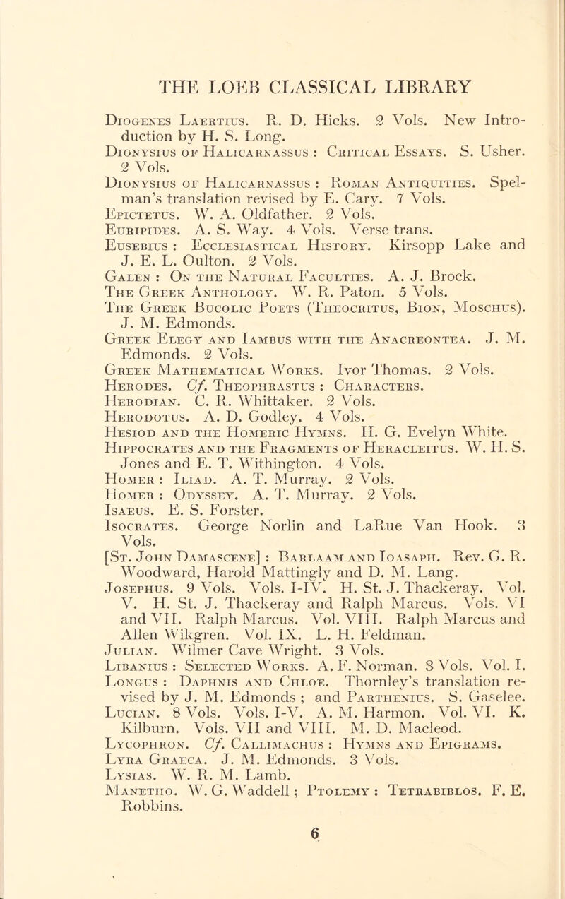 Diogenes Laertius. R. D. Hicks. 2 Vols. New Intro- duction by H. S. Long. Dionysius of Halicarnassus : Critical Essays. S. Usher. 2 Vols. Dionysius of Halicarnassus : Roman Antiquities. Spel- man’s translation revised by E. Cary. 7 Vols. Epictetus. W. A. Oldfather. 2 Vols. Euripides. A. S. Way. 4 Vols. Verse trans. Eusebius : Ecclesiastical History. Kirsopp Lake and J. E. L. Oulton. 2 Vols. Galen : On the Natural Faculties. A. J. Brock. The Greek Anthology. W. R. Paton. 5 Vols. The Greek Bucolic Poets (Theocritus, Bion, Mosciius). J. M. Edmonds. Greek Elegy and Iambus with the Anacreontea. J. M. Edmonds. 2 Vols. Greek Mathematical Works. Ivor Thomas. 2 Vols. Herodes. Cf. Theophrastus : Characters. Herodian. C. R. Whittaker. 2 Vols. Herodotus. A. D. Godley. 4 Vols. Hesiod and the Homeric Hymns. H. G. Evelyn White. Hippocrates and the Fragments of Heracleitus. W. H. S. Jones and E. T. Withington. 4 Vols. Homer : Iliad. A. T. Murray. 2 Vols. Homer : Odyssey. A. T. Murray. 2 Vols. Isaeus. E. S. Forster. Isocrates. George Norlin and LaRue Van Hook. 3 Vols. [St. John Damascene] : Barlaam and Ioasapii. Rev. G. R. Woodward, Harold Mattingly and D. M. Lang. Josephus. 9 Vols. Vols. I-I V. H. St. J. Thackeray. Vol. V. H. St. J. Thackeray and Ralph Marcus. Vols. VI and VII. Ralph Marcus. Vol. VIII. Ralph Marcus and Allen Wikgren. Vol. IX. L. H. Feldman. Julian. Wilmer Cave Wright. 3 Vols. Libanius : Selected Works. A. F. Norman. 3 Vols. Vol. I. Longus : Daphnis and Ciiloe. Thornley’s translation re- vised by J. M. Edmonds ; and Partiienius. S. Gaselee. Lucian. 8 Vols. Vols. I-V. A. M. Harmon. Vol. VI. K. Kilburn. Vols. VII and VIII. M. D. Macleod. Lycophron. Cf. Callimachus : Hymns and Epigrams. Lyra Graeca. J. M. Edmonds. 3 Vols. Lysias. W. R. M. Lamb. Manetho. W. G. Waddell; Ptolemy: Tetrabiblos. F. E. Robbins.