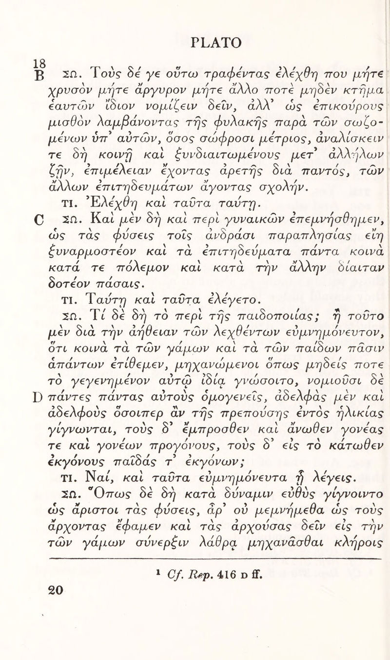 18 B 2Π. Του? δε ye οΰτω τραφεντας ελόχθη που μήτε χρυσόν μήτε άργυρον μήτε άλλο ποτέ μηδέν κτήμα εαυτών ίδιον νομίζειν δεΐν, άλλ’ ώς επίκουρους μισθόν λαμβάνοντας της φυλακής παρά των σωζο- μενων ύπ αυτών, όσος σώφροσι μέτριος, άναλίσκειν τε δη κοινή και ζυνδιαιτωμενους μετ άλληλων ζην, επιμέλειαν έχοντας αρετής διά παντός, τών άλλων επιτηδευμάτων άγοντας σχολήν. ΤΙ. ’Έιλεχθη και ταΰτα ταύτη. C 2Π. Και μεν δη και περί γυναικών επεμνησθημεν, ως τάς φύσεις τοΐς άνδράσι παραπλήσιας εϊη ζυναρμοστεον και τα επιτηδεύματα πάντα κοινά κατά τε πόλεμον και κατά την άλλην δίαιταν δοτεον πασαις. ΤΙ. Ύαύτη και ταΰτα ελεγετο. 2Π. Τι δε δη το περί της παιδοποιίας; η τούτο μεν διά την άηθειαν τών λεχθεντων εΰμνημόνευτον, ότι κοινά τά τών γάμων καί τά τών παίδων πάσιν απάντων ετίθεμεν, μηχανώμενοι όπως μηδείς ποτέ το γεγενημενον αΰτώ ιδία γνώσοιτο, νομιοΰσι δε D πάντες πάντας αυτούς ομογενείς, άδελφάς μεν καί αδελφούς όσοιπερ αν της πρεπουσης εντός ηλικίας γίγνωνται, τούς δ’ έμπροσθεν καί άνωθεν γονέας τε και γονέων προγόνους, τούς δ’ εις το κάτωθεν εκγονους παΐδας τ εκγόνων; ΤΙ. Ναι, καί ταΰτα εύμνημόνευτα fj λεγεις. 2Π. °Οπως δε δη κατά δυναμιν εύθύς γίγνοιντο ώς άριστοι τάς φύσεις, άρ* ού μεμνημεθα ώς τούς άρχοντας εφαμεν καί τάς άρχούσας δεΐν εις την τών γάμων σύνερξιν λάθρα μηχανάσθαι κληροις Cf. Rep. 416 d ff.