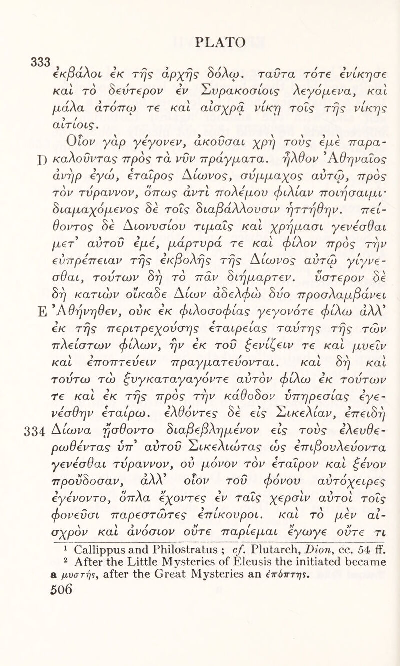 333 ε'κβάλοι εκ της άρχης δόλιο. ταϋτα τότε ενίκησε καί τδ δεύτερον εν Συρακοσίοις λεγάμενα, καί μάλα άτόπω τε καί αισχρά νίκη τοΐς της νίκης αιτίους. 0Ιον γάρ γεγονεν, άκοΰσαι χρη τούς εμε παρα- X) καλοΰντας προς τα νΰν πράγματα, ηλθον Αθηναίος άνηρ εγώ, εταίρος Αίωνος, σύμμαχος αύτω, προς τον τύραννον, όπως αντί πολέμου φιλίαν ποιησαιμι· διαμαχόμενος δε τοΐς διαβάλλουσιν ηττηθην. πεί- θοντος δε Αιονυσίου τιμαΐς και χρημασι γενεσθαι μετ αύτοΰ εμε, μάρτυρα τε καί φίλον προς την εύπρεπειαν της εκβολής της Αίωνος αύτω γίγνε- σθαι, τούτων δφ το παν διημαρτεν. ύστερον δε δη κατιών οίκαδε Αίων άδελφώ δύο προσλαμβάνει Ε *Αθηνηθεν, ούκ εκ φιλοσοφίας γεγονότε φίλω άΛΛ’ εκ της περιτρεχούσης εταιρείας ταύτης της των πλείστων φίλων, ην εκ του ζενίζειν τε καί μυεΐν καί εποπτεύειν πραγματεύονται. καί δη καί τούτω τώ ξυγκαταγαγόντε αυτόν φίλω εκ τούτων Τε καί εκ της προς την κάθοδον υπηρεσίας εγε- νεσθην εταίρω. ελθόντες δε εις Σικελίαν, επειδή 334 Αίωνα ησθοντο διαβεβλημενον εις τούς ελευθε- ρωθεντας ύπ’ αύτοΰ Σικελιωτας ώς επιβουλεύοντα γενεσθαι τύραννον, ού μόνον τον εταΐρον καί ξένον προύδοσαν, άλΧ οίον του φόνου αύτόχειρες εγενοντο, όπλα εχοντες εν ταΐς χερσίν αύτοί τοΐς φονεΰσι παρεστώτες επίκουροι, καί το μεν αι- σχρόν καί άνόσιον ούτε παρίεμαι εγωγε ούτε τι 1 Callippus and Philostratus ; cf. Plutarch, Dion, cc. 54 ff. 2 After the Little Mysteries of Eleusis the initiated became a μυστής, after the Great Mysteries an έπόπτης.