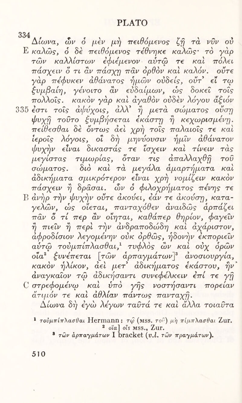 334 Αιώνα, ών ο μεν μη πειθόμενος ζη τά νυν ου Ε καλώς, 6 8ε πειθόμενος τεθνηκε καλώς* το γάρ τών καλλίστων εφιεμενον αύτώ Τ€ και πόλει πάσχειν ο τι αν ττάσχη παν ορθόν και καλόν, ούτε γάρ πεφυκεν αθάνατος ημών ού8εις, οϋτ ei τω ξυμβαίη, γενοιτο αν εύ8αίμων, ώς 8οκεΐ τοΐς πολλοΐς. κακόν γάρ και αγαθόν ού8εν λόγου άξιόν 335 εστι τοΐς άφύχοις, άλλ’ η μετά σώματος ουση φυχη τούτο ξυμβησεται έκαστη η κεχωρισμενη. πείθεσθαι 8ε όντως αεί χρη τοΐς παλαιοΐς τε καί ιεροΐς λόγοις, οι 8η μηνυουσιν ημΐν αθάνατον φυχην είναι 8ικαστάς τε ΐσχειν καί τίνειν τάς μεγίστας τιμωρίας, όταν τις άπαλλαχθη του σώματος. 8ιό καί τά μεγάλα αμαρτήματα καί ά8ικηματα σμικρότερον είναι χρη νομίζειν κακόν πάσχειν η 8ράσαι. ών ό φιλοχρήματος πενης τε Β άνηρ την φυχην ούτε άκούει, εάν τε άκούση, κατα- γελών, ώς οΐεται, πανταχόθεν άναι8ώς άρπάζει παν ο τί περ αν οΐηται, καθάπερ θηρίον, φαγεΐν η πιεΐν η περί την άν8ραπο8ώ8η καί άχάριστον, άφρο8ίσιον λεγομενην ούκ ορθώς, η8ονην εκποριεΐν αύτώ τούμπίπλασθαι,1 τυφλός ών καί ούχ ορών οια2 ξυνεπεται [τών αρπαγμάτων]3 άνοσιουργία, κακόν ηλίκον, άεί μετ ά8ικηματος έκαστου, ην άναγκαΐον τώ ά8ικησαντι συνεφελκειν επι τε γη C στρεφομενω καί υπό γης νοστησαντι πορείαν άτι/ιόν τε καί άθλίαν πάντως πανταχη. Αίωνα 8η εγώ λόγων ταϋτά τε καί αλλα τοιαϋτα 1 τούμπίπλασθαι Hermann : τφ (mss. τού) μη πίμπλασθαί Zur. 2 ota] ols mss., Zur. 8 των άρπαΎμάτων I bracket (v.l. των πραγμάτων).