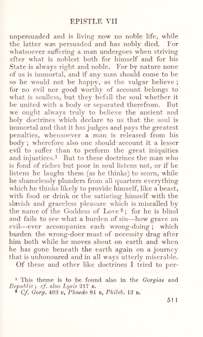 unpersuaded and is living now no noble life, while the latter was persuaded and has nobly died. For whatsoever suffering a man undergoes when striving after what is noblest both for himself and for his State is always right and noble. For by nature none of us is immortal, and if any man should come to be so he would not be happy, as the vulgar believe ; for no evil nor good worthy of account belongs to what is soulless, but they befall the soul whether it be united with a body or separated therefrom. But we ought always truly to believe the ancient and holy doctrines which declare to us that the soul is immortal and that it has judges and pays the greatest penalties, whensoever a man is released from his body; wherefore also one should'account it a lesser evil to suffer than to perform the great iniquities and injustices.1 But to these doctrines the man who is fond of riches but poor in soul listens not, or if he listens he laughs them (as he thinks) to scorn, while he shamelessly plunders from all quarters everything which he thinks likely to provide himself, like a beast, with food or drink or the satiating himself with the slavish and graceless pleasure which is miscalled by the name of the Goddess of Love 2; for he is blind and fails to see what a burden of sin—how grave an evil—ever accompanies each wrong-doing ; which burden the wrong-doer must of necessity drag after him both while he moves about on earth and when he has gone beneath the earth again on a journey that is unhonoured and in all ways utterly miserable. Of these and other like doctrines I tried to per- 1 This theme is to be found also in the Gorgias and Republic ; cf. also Lysis 217 b. * Cf. Gorg. 493 e, Phaedo 81b, Phileb. 12 b.