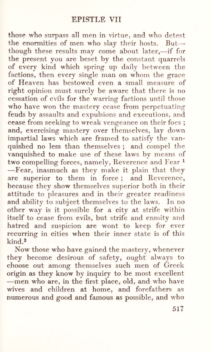 those who surpass all men in virtue, and who detest the enormities of men who slay their hosts. But—- though these results may come about later,—if for the present you are beset by the constant quarrels of every kind which spring up daily between the factions, then every single man on whom the grace of Heaven has bestowed even a small measure of right opinion must surely be aware that there is no cessation of evils for the warring factions until those who have won the mastery cease from perpetuating feuds by assaults and expulsions and executions, and cease from seeking to wTeak vengeance on their foes ; and, exercising mastery over themselves, lay down impartial laws which are framed to satisfy the van- quished no less than themselves ; and compel the vanquished to make use of these laws by means of two compelling forces, namely, Reverence and Fear 1 —Fear, inasmuch as they make it plain that they are superior to them in force ; and Reverence, because they show themselves superior both in their attitude to pleasures and in their greater readiness and ability to subject themselves to the laws. In no other way is it possible for a city at strife within itself to cease from evils, but strife and enmity and hatred and suspicion are wront to keep for ever recurring in cities when their inner state is of this kind.2 Now those who have gained the mastery, whenever they become desirous of safety, ought always to choose out among themselves such men of Greek origin as they know by inquiry to be most excellent —men who are, in the first place, old, and who have wives and children at home, and forefathers as numerous and good and famous as possible, and who