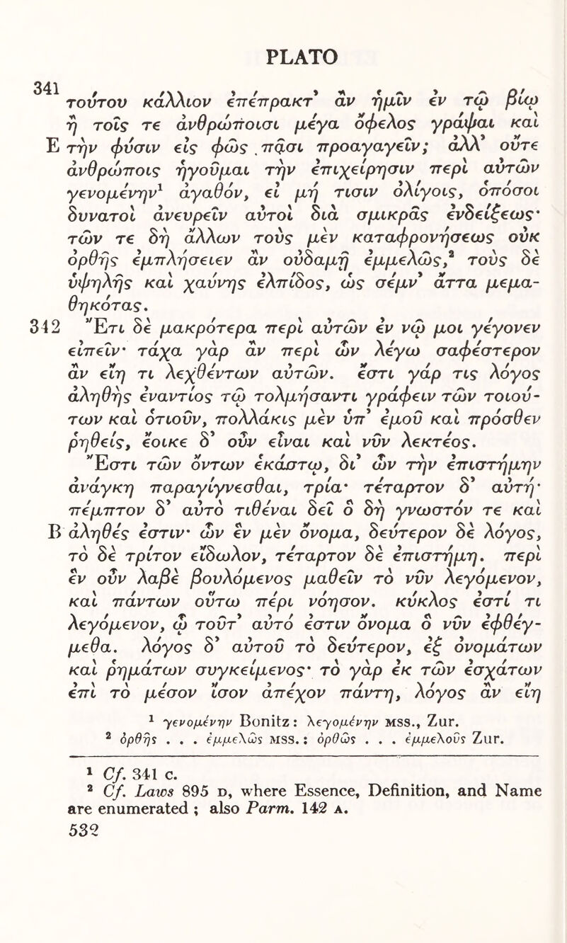 341 f /\\ »/ > * » * » * λ/ τούτον καλλιον επεπρακτ αν ημιν εν τω pup ή τοΐς τε άνθρώποισι μεγα όφελος γραφαι και Ε την φυσιν εις φως 7Tq.gl προαγαγεΐν; αλλ ούτε άνθρώποις ηγούμαι την επιχείρησιν περί αυτών γενομενην1 2 αγαθόν, εί μη τισιν ολίγους, οποσου δννατ ου άνευρε υν αυτού διά σμικράς ενδείζεως· των τε δη άλλων τους μεν καταφρονήσεως ούκ opt1ης εμπλησειεν αν ονοαμη εμμελως, τους οε ύφηλής και χαύνης ελπίδος, ώς σεμν* αττα μεμα- θηκότας. 342 Έτι δε μακρότερα περί αυτών εν νώ μου γεγονεν είπεΐν· τάχα γάρ αν περί ών λέγω σαφεστερον αν είη τι λεχθεντων αυτών, εστι γαρ τις Aoyos· αληθής ενάντιος τω τολμήσαντι γράφειν τών τοιου- των και ότιοΰν, πολλάκις μεν νπ* εμού και πρόσθεν ρηθείς, εοικε δ’ ονν είναι και νυν λεκτεος. Έστι τών οντων εκάστιρ, δι* ών την επιστήμην ανάγκη παραγίγνεσθαι, τρία* τέταρτον δ’ αυτή* πεμπτον δ* αυτό τιθεναι δει ο δη γνωστόν τε καί Β αληθές εστιν ών εν μεν όνομα, δεύτερον δε λόγος, τό δό τρίτον είδωλον, τέταρτον δε επιστήμη, περί εν οΰν λαβε βουλόμενος μαθεΐν τό νυν λεγόμενον, καί πάντων ουτω περί νόησον. κύκλος εστί τι λεγόμενον, ώ τουτ αυτό εστιν όνομα ο νυν εφθεγ- μεθα. λόγος δ* αύτοϋ τό δεύτερον, εζ ονομάτων καί ρημάτων συγκείμενος* τό γάρ εκ τών εσχάτων επι τό μέσον 'ίσον άπεχον πάντη, λόγος αν είη 1 7ενομένην Bonitz: λε^ομένην MSS., Zur. 2 ορθής . . . έμμελως MSS.: όρθως . . . εμμελούς ΖΐΙΓ. 1 Cf. 341 c. 2 Cf Laws 895 d, where Essence, Definition, and Name are enumerated ; also Parm. 142 a.