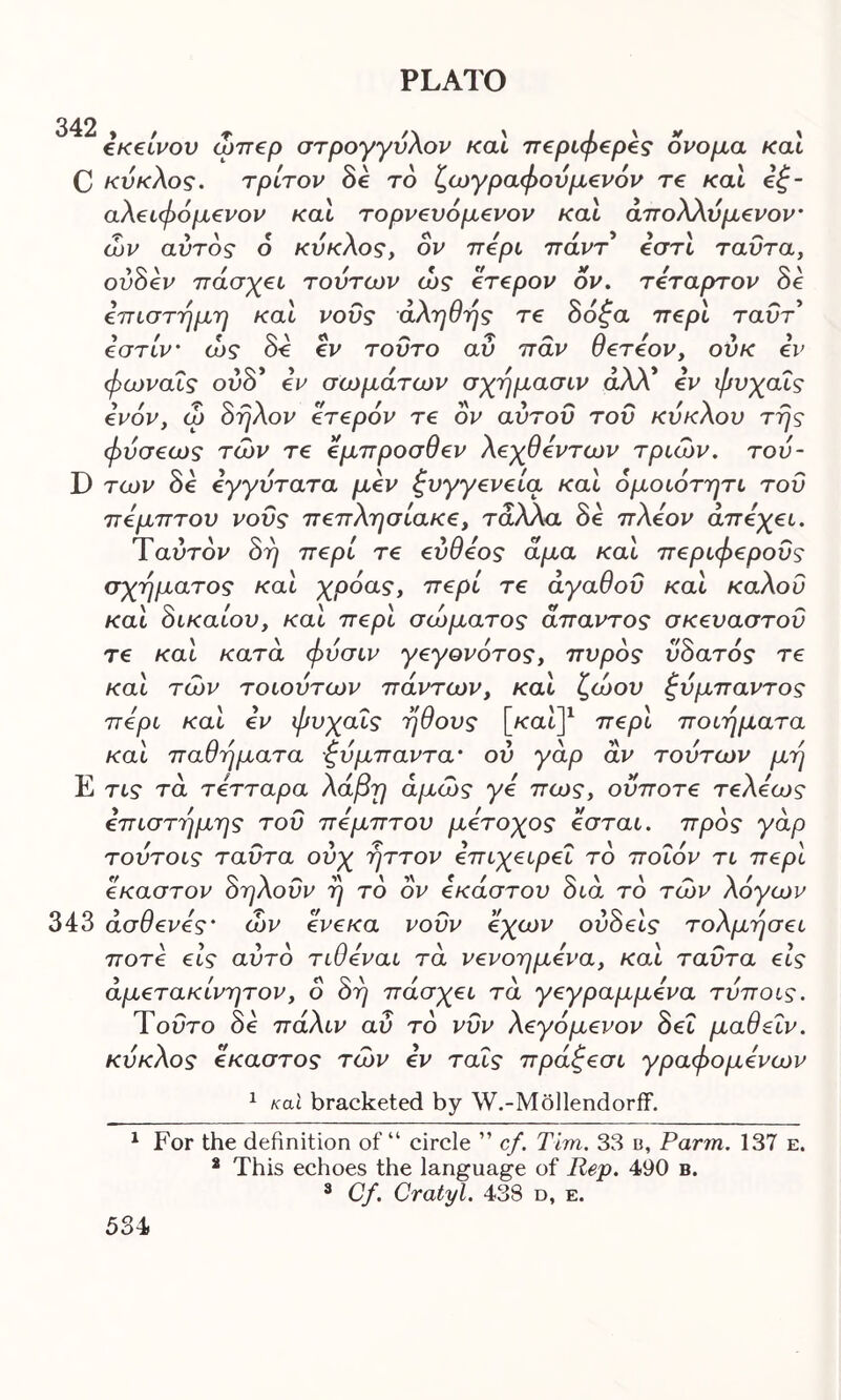 εκείνου ώπερ στρογγυλόν καί περίφερες ονομα καί C κύκλος, τρίτον δε το ζωγράφονμενόν τε καί εξ- αλειφόμενον καί τορνευόμενον καί άπολλυμενον- ών αύτδς ο κύκλος, ον περί πάντ εστί ταΰτα, οΰδεν πάσχει τούτων ώς ετερον ον. τέταρτον δϊ επιστήμη καί νους αληθής τε δόζα περί ταΰτ t / ^ -τ * Ο ' » » εστιν' ως οε εν τούτο αυ παν σετεον, ουκ εν φωναΐς ούδ* εν σωμάτων σχήμασιν άλλ* εν φυχαΐς ενόν, ω δήλον ετερόν τε δν αυτοΰ του κυκλου της φύσε ως των τε έμπροσθεν λεχθεντων τριών, του- D των δε εγγύτατα μεν ξυγγενεία καί όμοιότητι του πέμπτου νους πεπλησίακε, τάλλα δε πλέον άπεχει. Ύαύτδν δη περί τε εύθεος άμα καί περιφερούς σχήματος καί χρόας, περί τε αγαθού καί καλού καί δικαίου, καί περί σώματος άπαντος σκευαστοΰ τε καί κατά φυσιν γεγονότος, πυρός υδατός τε καί των τοιουτων πάντων, καί ζώου ζυμπαντος περί καί εν φυχαΐς ήθους [/cat]1 2 3 περί ποιήματα καί παθήματα ξυμπαντα* ου γάρ αν τούτων μή Ε τις τα τετταρα λάβη άμώς γε πως, οϋποτε τελεως επιστήμης του πέμπτου μέτοχος εσται. προς γάρ τουτοις ταΰτα ούχ ήττον επιχειρεί το ποιόν τι περί έκαστον δηλοΰν ή τό ον εκάστου διά το των λόγων 343 άσθενες' ών ενεκα νουν εχων ουδέίς τολμήσει ποτέ εις αυτό τιθεναι τά νενοημενα, και ταΰτα εις άμετακίνητον, ο δη πάσχει τά γεγραμμένα τυποις. Ύοΰτο δε πάλιν αΰ το νΰν λεγόμενον δει μαθεΐν. κύκλος έκαστος των εν ταΐς πράζεσι γραφόμενων 1 καί bracketed by W.-Mollendorff. 1 For the definition of “ circle ” cf. Tim. 38 b. Farm. 137 e. 2 This echoes the language of Rep. 490 b. 3 Cf. Cratyl. 438 d, e.