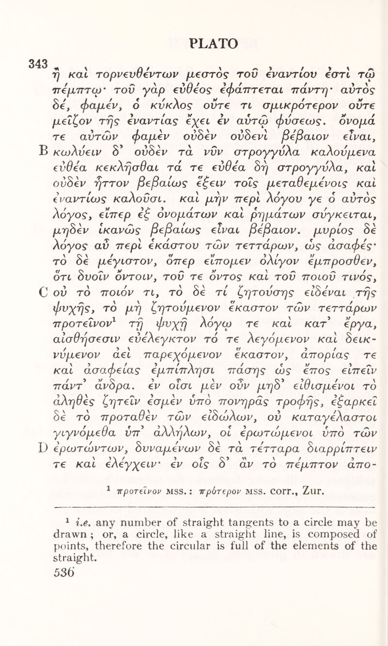 343 η καί τορνευθεντων μεστός του εναντίον εστί τώ πεμπτω' του γάρ εύθεος εφάπτεται πάντη* αυτός δε, φαμεν, ό κύκλος ούτε τι σμικρότερον ούτε μεΐζον της εναντίας εχει εν αύτω φυσεως. ονομά τε αυτών φαμεν ούδεν ούδενί βέβαιον είναι, Β κώλυειν δ’ ούδεν τά νυν στρογγυλά καλούμενα εύθεα κεκλησθαι τά τε εύθεα δη στρογγυλά, καί ούδεν ηττον βεβαίως εξειν τοΐς μεταθεμενοις καί ύναντίως καλοΰσι. καί μην περί λόγου γε 6 αυτός λόγος, είπερ εζ ονομάτων καί ρημάτων σύγκειται, μηδέν ίκανώς βεβαίως είναι βέβαιον, μυρίος δε λόγος αΰ περί εκάστου των τεττάρων, ώς ασαφές’ τό δε μεγιστον, όπερ είπομεν ολίγον έμπροσθεν, ότι δυοΐν οντοιν, του τε όντος καί τού ποιου τινός, C ου τό ποιόν τι, τδ δε τί ζητουσης είδεναι της φυγής, τό μη ζητουμενον έκαστον των τεττάρων προτεΐνον1 τη φυχη λόγω τε καί κατ έργα, αίσθησεσιν εύελεγκτον τό τε λεγόμενον καί δεικ- νυμενον αεί παρεπόμενον έκαστον, απορίας τε καί άσαφείας εμπίπλησι πάσης ώς έπος είπεΐν πάντ άνδρα. εν οίσι μεν ούν μηδ’ είθισμενοι τό άληθες ζητεΐν εσμεν υπό πονηράς τροφής, εξαρκει δε τό προταθεν των ειδώλων, ου καταγέλαστοι γιγνομεθα ύπ άλληλων, οι ερωτώμενοι υπό των D ερωτώντων, δυναμενων δε τά τετταρα διαρρίπτειν τε καί ελεγχειν εν οίς δ’ αν τό πεμπτον άπο- 1 προτεΐνον mss. : πρότερον mss. corr., Zur. 1 i.e. any number of straight tangents to a circle may be drawn ; or, a circle, like a straight line, is composed of points, therefore the circular is full of the elements of the straight.