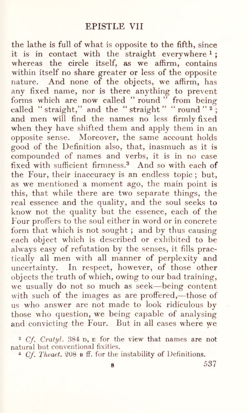 the lathe is full of what is opposite to the fifth, since it is in contact with the straight everywhere1 ; whereas the circle itself, as we affirm, contains within itself no share greater or less of the opposite nature. And none of the objects, we affirm, has any fixed name, nor is there anything to prevent forms which are now called “ round ” from being called “ straight,” and the “ straight ” “ round ” 2 ; and men will find the names no less firmly fixed when they have shifted them and apply them in an opposite sense. Moreover, the same account holds good of the Definition also, that, inasmuch as it is compounded of names and verbs, it is in no case fixed with sufficient firmness.3 And so with each of the Four, their inaccuracy is an endless topic ; but, as we mentioned a moment ago, the main point is this, that while there are two separate things, the real essence and the quality, and the soul seeks to know not the quality but the essence, each of the Four proffers to the soul either in w'ord or in concrete form that which is not sought ; and by thus causing each object which is described or exhibited to be always easy of refutation by the senses, it fills prac- tically all men with all manner of perplexity and uncertainty. In respect, however, of those other objects the truth of which, owing to our bad training, we usually do not so much as seek—being content with such of the images as are proffered,—those of us who answer are not made to look ridiculous by those who question, we being capable of analysing and convicting the Four. But in all cases where we 2 Cf. Cralyl. 38t d, e for the view that names are not natural but conventional fixities. 3 Cf. Theaet. 208 b ff. for the instability of Definitions. 8