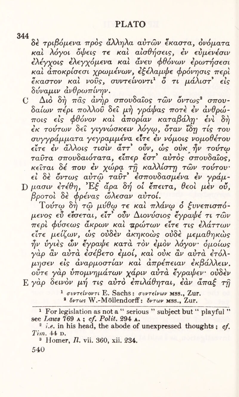 344 8c τριβόμενα προς άλληλα αυτών έκαστα, ονόματα και λόγοι οφεις τε και αισθήσεις, iv εύμενέσιν όλέγχοις ελεγχόμενα και άνευ φθόνων ερωτησεσι και άποκρίσεσι χρωμόνων, εξέλαμφε φρόνησις περί έκαστον και νους, συντείνοντι1 ο τι μάλιστ εις δύναμιν άνθρωπίνην. C Διο δη πας άνηρ σπουδαίος των όντως2 3 σπου- δαίων πέρι πολλοΰ δει μη γράφας ποτέ εν άνθρώ- ποις εις φθόνον και απορίαν καταβάλη- ένι δη εκ τούτων δει γιγνώσκειν λόγω, όταν ΐδη τίς του συγγράμματα γεγραμμένα είτε iv νόμοις νομοθέτου είτε iv άλλοις τισιν άττ οΰν, ώς ούκ ην τουτω ταυτα σπουδαιότατα, είιΤ€ρ έστ αυτός σπουδαίος, κεΐται δέ που iv χωρά τη καλλίστη των τούτου- ει δε όντως αύτω ταύτ iσπουδασμένα έν γράμ- Γ) μασιν έτέθη, Έ£ άρα δη οι έπ€ΐτα, θεοί μέν ου, βροτοι δε φρένας ώλ€σαν αυτοί. Τούτω δη τω μύθω τε και πλανώ 6 ζυνεπισπό- μενος ευ εκσεται, εΐτ* οΰν Διονύσιος έγραφέ τι των περί φύσεως άκρων και πρώτων είτε τις ελάττων είτε μείζων, ώς ούδεν άκηκοώς ουδέ μεμαθηκώς ην υγιές ών εγραφε κατά τον εμόν λόγον- ομοίως γαρ αν αυτα εσερετο εμοι, και ουκ αν αυτα ετολ- μησεν εις άναρμοστίαν και απρέπειαν εκβάλλειν. ούτε γάρ υπομνημάτων χάριν αυτά έγραφεν- ούδεν Ε γάρ δεινόν μη τις αυτό επιλάθηται, εάν άπαξ τη 1 συντείνοντι. Ε. Sachs: συντόνων mss., Zur. a 6ντω$ W.-Mollendorif: δντων mss., Zur. 1 For legislation as not a “ serious ” subject but “ playful ” see Laws 769 a ; cf. Polit. 294 a. 2 i.e. in his head, the abode of unexpressed thoughts ; cf. Tim. 44 d. 3 Homer, Π. vii. 360, xii. 234.