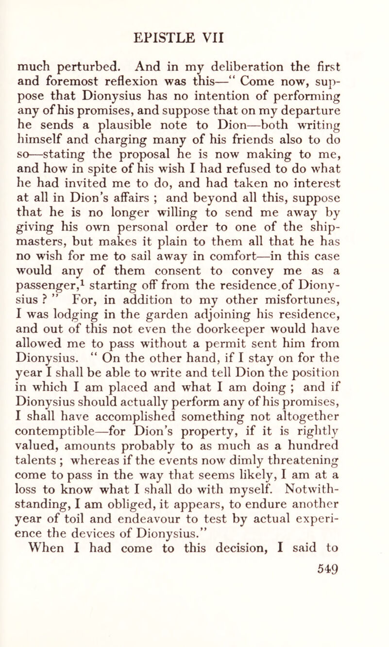 much perturbed. And in my deliberation the first and foremost reflexion was this—“ Come now, sup- pose that Dionysius has no intention of performing any of his promises, and suppose that on my departure he sends a plausible note to Dion—both writing himself and charging many of his friends also to do so—stating the proposal he is now making to me, and how in spite of his wish I had refused to do what he had invited me to do, and had taken no interest at all in Dion’s affairs ; and beyond all this, suppose that he is no longer willing to send me away by giving his own personal order to one of the ship- masters, but makes it plain to them all that he has no wish for me to sail away in comfort—in this case would any of them consent to convey me as a passenger,1 starting off from the residence.of Diony- sius ? ” For, in addition to my other misfortunes, I was lodging in the garden adjoining his residence, and out of this not even the doorkeeper would have allowed me to pass without a permit sent him from Dionysius. “ On the other hand, if I stay on for the year I shall be able to write and tell Dion the position in which I am placed and what I am doing ; and if Dionysius should actually perform any of his promises, I shall have accomplished something not altogether contemptible—for Dion’s property, if it is rightly valued, amounts probably to as much as a hundred talents ; whereas if the events now dimly threatening come to pass in the way that seems likely, I am at a loss to know what I shall do with myself. Notwith- standing, I am obliged, it appears, to endure another year of toil and endeavour to test by actual experi- ence the devices of Dionysius.” When I had come to this decision, I said to