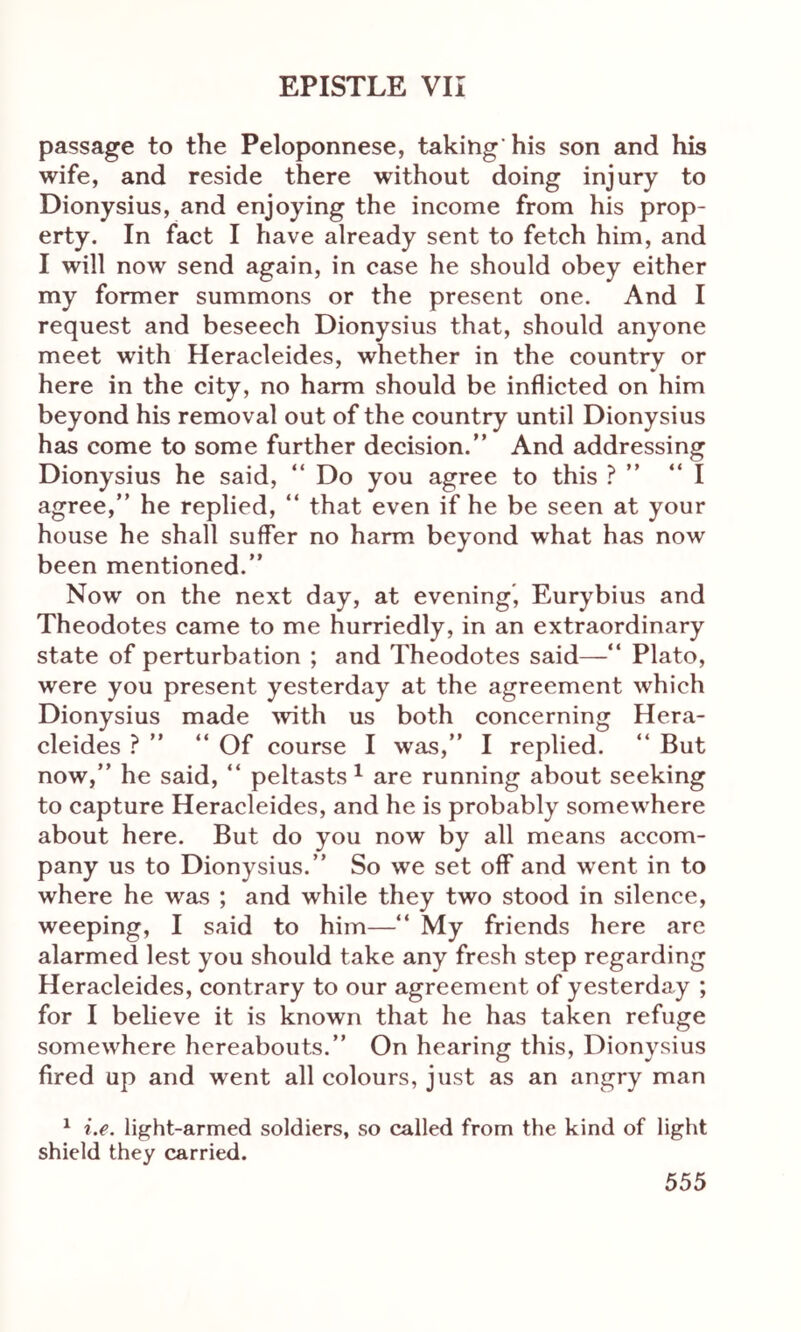 passage to the Peloponnese, taking his son and his wife, and reside there without doing injury to Dionysius, and enjoying the income from his prop- erty. In fact I have already sent to fetch him, and I will now send again, in case he should obey either my former summons or the present one. And I request and beseech Dionysius that, should anyone meet with Heracleides, whether in the country or here in the city, no harm should be inflicted on him beyond his removal out of the country until Dionysius has come to some further decision.” And addressing Dionysius he said, “ Do you agree to this ? ” “I agree,” he replied, “ that even if he be seen at your house he shall suffer no harm beyond what has now been mentioned.” Now on the next day, at evening, Eurybius and Theodotes came to me hurriedly, in an extraordinary state of perturbation ; and Theodotes said—“ Plato, were you present yesterday at the agreement which Dionysius made with us both concerning Hera- cleides ? ” “ Of course I was,” I replied. “ But now,” he said, “ peltasts 1 are running about seeking to capture Heracleides, and he is probably somewhere about here. But do you now by all means accom- pany us to Dionysius.” So we set off and went in to where he was ; and while they two stood in silence, weeping, I said to him—“ My friends here are alarmed lest you should take any fresh step regarding Heracleides, contrary to our agreement of yesterday ; for I believe it is known that he has taken refuge somewhere hereabouts.” On hearing this, Dionysius fired up and went all colours, just as an angry man 1 i.e. light-armed soldiers, so called from the kind of light shield they carried.