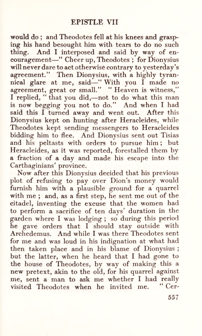 would do ; and Theodotes fell at his knees and grasp- ing his hand besought him with tears to do no such thing. And I interposed and said by way of en- couragement—“ Cheer up, Theodotes ; for Dionysius will never dare to act otherwise contrary to yesterday’s agreement.” Then Dionysius, with a highly tyran- nical glare at me, said—“ With you I made no agreement, great or small.” “ Heaven is witness,” I replied, “ that you did,—not to do what this man is now begging you not to do.” And when I had said this I turned away and went out. After this Dionysius kept on hunting after Heracleides, while Theodotes kept sending messengers to Heracleides bidding him to flee. And Dionysius sent out Tisias and his peltasts with orders to pursue him; but Heracleides, as it was reported, forestalled them by a fraction of a day and made his escape into the Carthaginians’ province. Now after this Dionysius decided that his previous plot of refusing to pay over Dion’s money would furnish him with a plausible ground for a quarrel with me ; and, as a first step, he sent me out of the citadel, inventing the excuse that the women had to perform a sacrifice of ten days’ duration in the garden where I was lodging ; so during this period he gave orders that I should stay outside with Archedemus. And while I was there Theodotes sent for me and was loud in his indignation at what had then taken place and in his blame of Dionysius ; but the latter, when he heard that I had gone to the house of Theodotes, by way of making this a new pretext, akin to the old, for his quarrel against me, sent a man to ask me whether I had really visited Theodotes when he invited me. “ Cer-