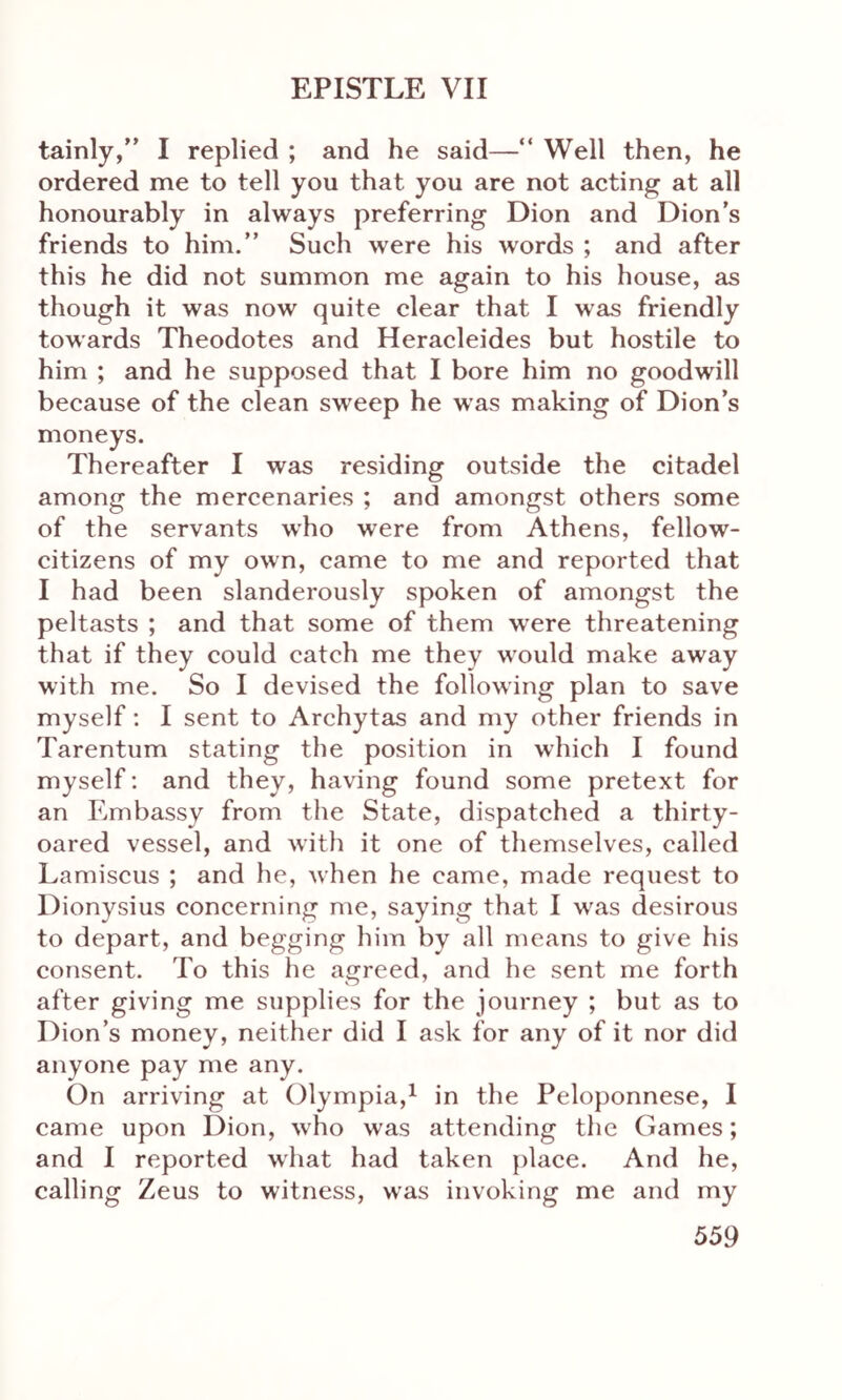 tainly,” I replied ; and he said—“ Well then, he ordered me to tell you that you are not acting at all honourably in always preferring Dion and Dion’s friends to him.” Such were his words ; and after this he did not summon me again to his house, as though it was now quite clear that I was friendly towards Theodotes and Heracleides but hostile to him ; and he supposed that I bore him no goodwill because of the clean sweep he was making of Dion’s moneys. Thereafter I was residing outside the citadel among the mercenaries ; and amongst others some of the servants who were from Athens, fellow- citizens of my own, came to me and reported that I had been slanderously spoken of amongst the peltasts ; and that some of them were threatening that if they could catch me they would make away with me. So I devised the following plan to save myself: I sent to Archytas and my other friends in Tarentum stating the position in which I found myself: and they, having found some pretext for an Embassy from the State, dispatched a thirty- oared vessel, and with it one of themselves, called Lamiscus ; and he, when he came, made request to Dionysius concerning me, saying that I was desirous to depart, and begging him by all means to give his consent. To this he agreed, and he sent me forth after giving me supplies for the journey ; but as to Dion’s money, neither did I ask for any of it nor did anyone pay me any. On arriving at Olympia,1 in the Peloponnese, I came upon Dion, who was attending the Games; and I reported what had taken place. And he, calling Zeus to witness, was invoking me and my