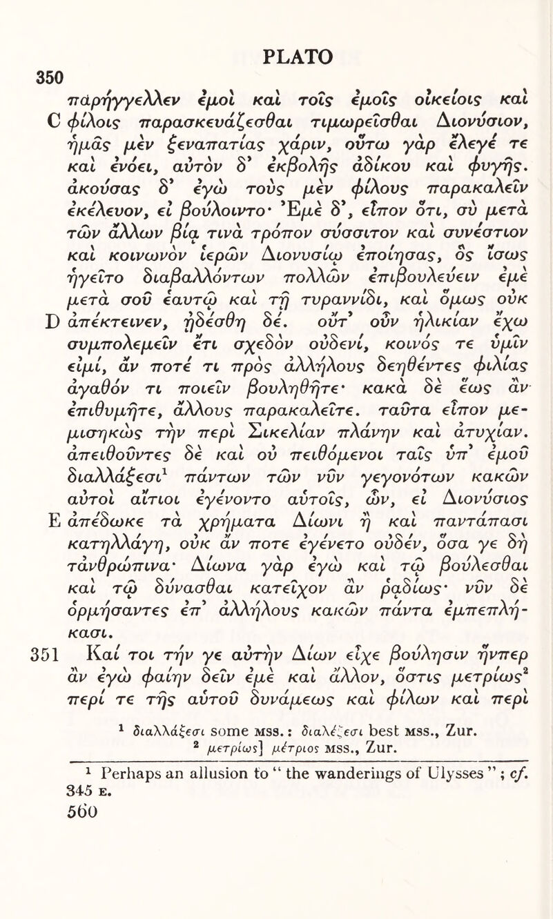 350 παρήγγελλεν εμοί καί τοΐς εμοΐς οίκείοις καί € φίλοις παρασκευάζεσθαι τιμωρεΐσθαι Διονύσιον, ημάς μεν ξεναπατίας χάριν, ούτω γάρ ελεγε τε και ενόει, αυτόν δ* εκβολής αδίκου και φυγής, άκούσας δ* εγώ τούς μεν φίλους παρακαλεΐν εκελευον, εί βούλοιντο· Έ/xe δ*, εΐπον ότι, συ μετά των άλλων βία τινα τρόπον σύσσιτον και συνεστιον καί κοινωνόν ιερών Διονυσίω εποίησας, ος ίσως ηγείτο διαβα λλόντων πολλών επιβουλεύειν εμε μετά σου εαυτώ καί τή τυραννίδι, καί όμως ούκ απεκτεινεν, ηοεσση οε. ουτ ουν ήλικιαν εχω συμπολεμεΐν ετι σχεδόν ούδενί, κοινός τε ύμΐν είμί, αν ποτέ τι προς άλλήλους δεηθεντες φιλίας αγαθόν τι ποιειν βουληθήτε· κακά δε εως άν επιθυμήτε, άλλους παρακαλεΐτε. ταυτα είπον με- μισηκώς την περί Σικελίαν πλάνην καί ατυχίαν, άπειθοΰντες δε καί ου πειθόμενοι ταΐς ύπ* εμού διαλλάξεσι1 πάντων τών νυν γεγονότων κακών αυτοί αίτιοι εγενοντο αύτοις, ών, εί Διονύσιος Ε άπεδωκε τά χρήματα Δίωνι ή καί παντάπασι κατηλλάγη, ούκ άν ποτέ εγενετό ούδεν, οσα γε δη τάνθρώπινα' Δίωνα γάρ εγώ καί τώ βούλεσθαι καί τώ δύνασθαι κατεΐχον άν ραδίως' νυν δε όρμήσαντες επ* άλλήλους κακών πάντα εμπεπλή- κασι. 351 Και τοι τήν γε αυτήν Δίων είχε βούλησιν ήνπερ άν εγώ φαίην δεΐν εμε καί άλλον, όστις μετρίως2 περί τε τής αύτοΰ δυνάμεως καί φίλων καί περί 1 δίαλλά£βσι some mss. : διαλέί,βσι best mss., Zur. 2 μοτρίως] μέτριος MSS., Zur. 1 Perhaps an allusion to “ the wanderings of Ulysses ” ; cf. 345 e. 56 0