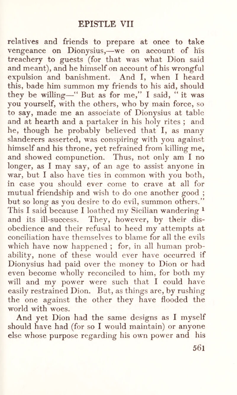 relatives and friends to prepare at once to take vengeance on Dionysius,—we on account of his treachery to guests (for that was what Dion said and meant), and he himself on account of his wrongful expulsion and banishment. And I, when I heard this, bade him summon my friends to his aid, should they be willing—“ But as for me,” I said, “ it was you yourself, with the others, who by main force, so to say, made me an associate of Dionysius at table and at hearth and a partaker in his holy rites ; and he, though he probably believed that I, as many slanderers asserted, was conspiring with you against himself and his throne, yet refrained from killing me, and showed compunction. Thus, not only am I no longer, as I may say, of an age to assist anyone in war, but I also have ties in common with you both, in case you should ever come to crave at all for mutual friendship and wish to do one another good ; but so long as you desire to do evil, summon others.” This I said because I loathed my Sicilian wandering 1 and its ill-success. They, however, by their dis- obedience and their refusal to heed my attempts at conciliation have themselves to blame for all the evils which have now happened ; for, in all human prob- ability, none of these would ever have occurred if Dionysius had paid over the money to Dion or had even become wholly reconciled to him, for both my will and my power were such that I could have easily restrained Dion. But, as things are, by rushing the one against the other they have flooded the world with woes. And yet Dion had the same designs as I myself should have had (for so I would maintain) or anyone else whose purpose regarding his own power and his 56l