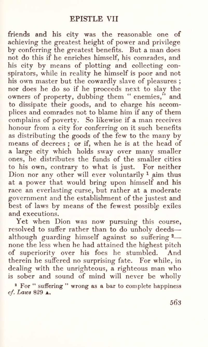 friends and his city was the reasonable one of achieving the greatest height of power and privilege by conferring the greatest benefits. But a man does not do this if he enriches himself, his comrades, and his city by means of plotting and collecting con- spirators, while in reality he himself is poor and not his own master but the cowardly slave of pleasures ; nor does he do so if he proceeds next to slay the owners of property, dubbing them “ enemies,” and to dissipate their goods, and to charge his accom- plices and comrades not to blame him if any of them complains of poverty. So likewise if a man receives honour from a city for conferring on it such benefits as distributing the goods of the few to the many by means of decrees ; or if, when he is at the head of a large city which holds sway over many smaller ones, he distributes the funds of the smaller cities to his own, contrary to what is just. For neither Dion nor any other will ever voluntarily 1 aim thus at a power that would bring upon himself and his race an everlasting curse, but rather at a moderate government and the establishment of the justest and best of laws by means of the fewrest possible exiles and executions. Yet when Dion was now pursuing this course, resolved to suffer rather than to do unholy deeds— although guarding himself against so suffering 2— none the less when he had attained the highest pitch of superiority over his foes he stumbled. And therein he suffered no surprising fate. For while, in dealing with the unrighteous, a righteous man who is sober and sound of mind will never be w'holly 2 For “ suffering ” wrong as a bar to complete happiness cf. Laws 829 ▲.