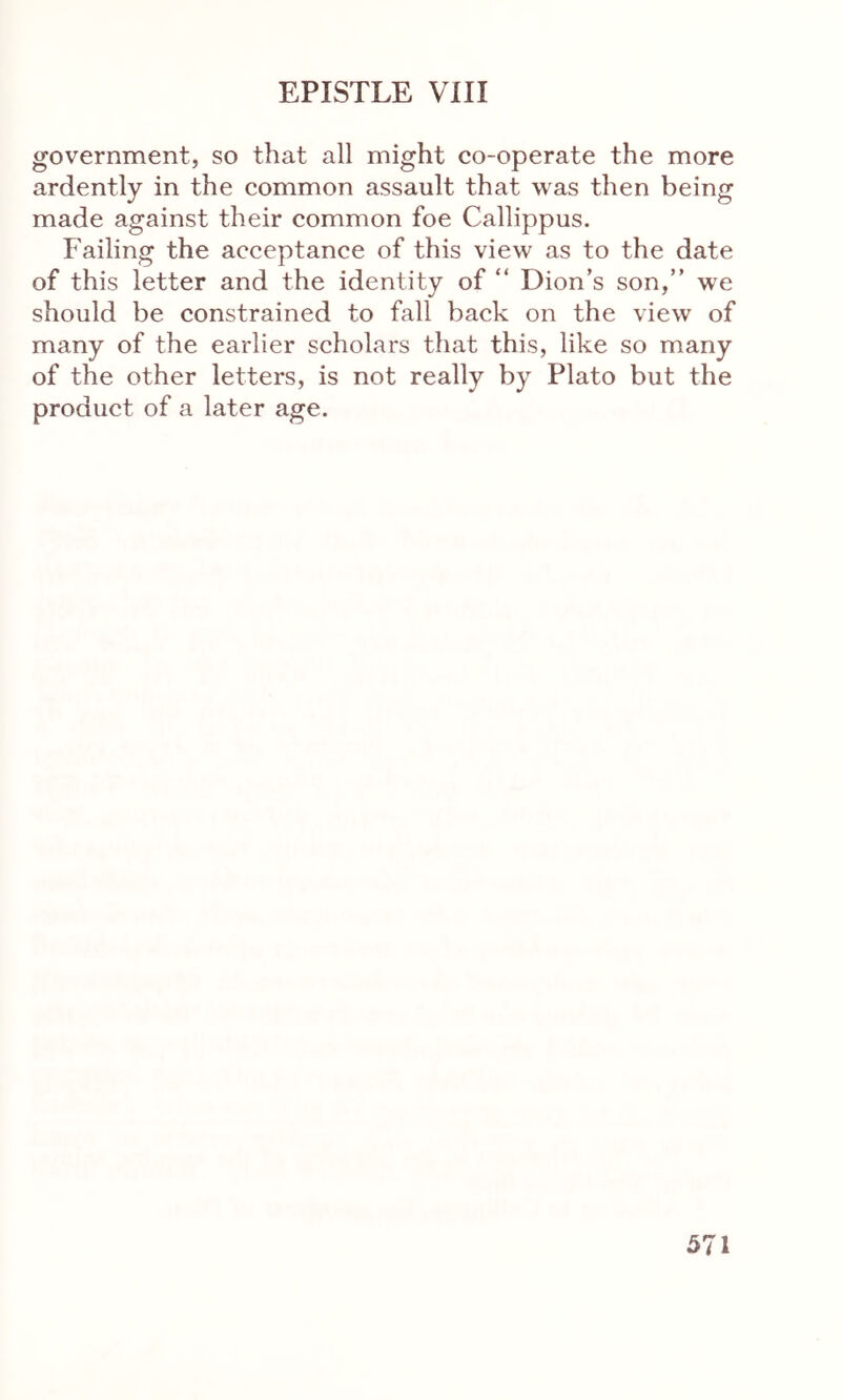 government, so that all might co-operate the more ardently in the common assault that was then being made against their common foe Callippus. Failing the acceptance of this view as to the date of this letter and the identity of “ Dion’s son,” we should be constrained to fall back on the view of many of the earlier scholars that this, like so many of the other letters, is not really by Plato but the product of a later age.