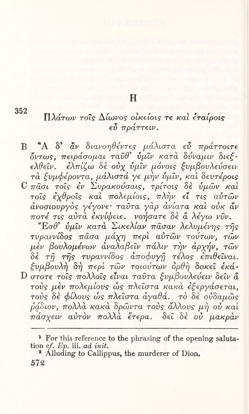Η Πλάτων τους Αίωνος οικείους re και εταίρους ευ πράττευν. Β *Ά δ* αν δυανοηθεντες μάλιστα εύ πράττοιτε όντως, 7τειράσομαα ταύθ' ύμΐν κατά δύναμιν διεζ- ελθεΐν. ελπίζω δε ούχ ύμΐν μόνους ζνμβονλεύσευν τά ζυμφεροντα, μάλιστα γε μην ύμΐν, και δεύτερους C πάσι τοΐς εν Συρακούσαις, τρίτους δε υμών καί τοΐς εχθρούς και πολεμίους, πλην ευ τυς αυτών άνοσυουργός γεγονε· ταυτα γάρ ανίατα και ούκ αν ποτέ τυς αυτά εκνίφειε. νοήσατε δε ά λέγω νυν. Έσά’ ύμΐν κατά Σικελίαν πάσαν λελυμενης της τυραννίδος πάσα μάχη περί αυτών τούτων, τών μεν βουλομενων άναλαβεΐν πάλιν την αρχήν, τών δε τη της τυραννίδος αποφυγή τέλος επιθείναι, ξυμβουλη δη περί τών τοιούτων ορθή δοκεΐ εκά- D στοτε τοΐς πολλούς είναι ταυτα ξυμβουλεύειν δεΐν ά τούς μεν πολεμίους ώς πλευστά κακά εζεργάσεταυ, τους οε ψιλούς ως πλευστά αγαυα. το οε ουοαμως ράδιον, πολλά κακά δρώντα τούς άλλους μη ου καί πάσχειν αυτόν πολλά ετερα. δει δε ου μακράν 1 For this reference to the phrasing of the opening saluta- tion cf. Ep. iii. ad init. 2 Alluding to Callippus, the murderer of Dion.