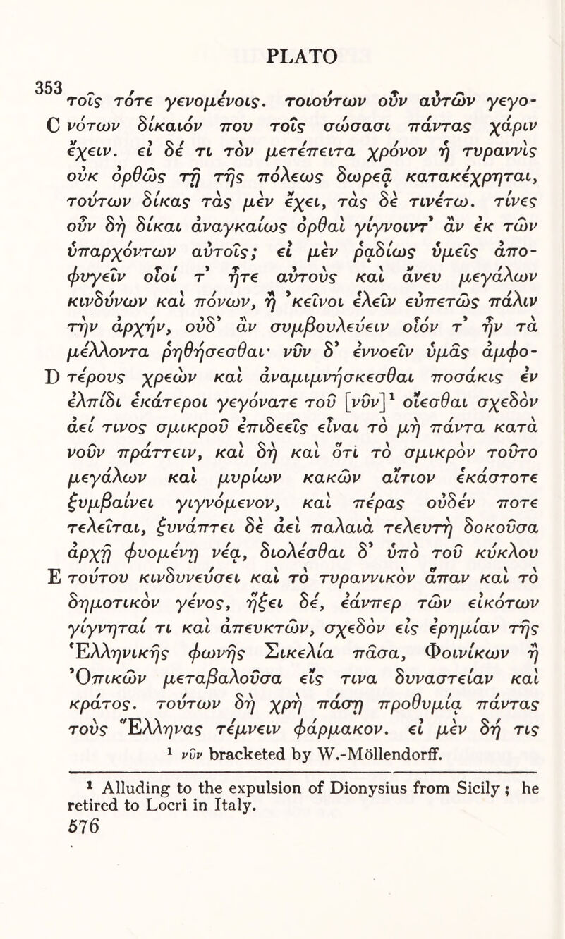 353 τοΐς τότε γενομενοις. τοιούτων ούν αυτών γεγο- C νότων δίκαιόν που τοΐς σώσασι πάντας χάριν όχειν. ει Be τι τον μετειτβιτα χρόνον η τυραννις ούκ όρθώς τη της πόλεως δωρεά κατακεχρηται, τούτων δίκας τάς μεν εχει, τάς Be τινετω. τίνζς οΰν δη δίκαι άναγκαίως όρθαι γίγνοιντ άν εκ των υπαρχόντων αύτοΐς; εί μεν ραΒίως ύμ€Ϊς άπο- φυγεΐν οΐοί τ ητε αυτούς και άνευ μεγάλων κίνδυνων και πόνων, η *κείνοι ελεΐν εύπετώς πάλιν την αρχήν, ουό αν συμβούλευειν οιον τ ην τα μέλλοντα ρηθησεσθαι· νυν 8* εννοεΐν υμάς άμφο- D τερους χρεών και άναμιμνησκεσθαι ποσάκις εν ελπίδι εκάτεροι γεγόνατε του [νυνJ1 οΐεσθαι σχεδόν αεί τίνος σμικροΰ επιδεεΐς είναι το μη πάντα κατά νουν πράττειν, και 8η και ότι το σμικρόν τούτο μεγάλων και μυρίων κακών αίτιον εκάστοτε ξυμβαίνει γιγνόμενον, και πέρας ούδεν ποτέ τελείται, ζυνάπτει 8e act παλαιά τελευτή Βοκοΰσα άρχη φυόμενη νεα, διολεσθαι δ’ υπό τού κύκλου Ε τούτου κινδυνεύσει και το τυραννικόν άπαν και τό δημοτικόν γένος, ηζει δε', εάνπερ των είκότων γίγνηταί τι και άπευκτών, σχεδόν εις ερημιάν της 'Ελληνικής φωνής Σικελία πάσα. Φοινίκων η *0πικών μεταβαλοΰσα εις τινα δυναστείαν και κράτος, τούτων δη χρη πάση προθυμία πάντας τούς νΕλληνας τεμνειν φάρμακον. εί μεν δη τις 1 νυν bracketed by W.-Mollendorff. 1 Alluding to the expulsion of Dionysius from Sicily ; he retired to Locri in Italy.