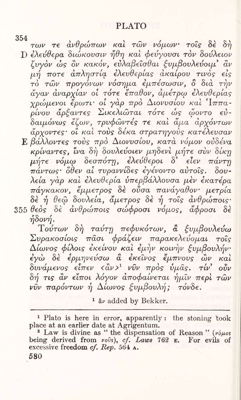 354 των re ανθρώπων καί των νόμων τοΐς δε δη D ελεύθερα διώκουσιν ήθη καί φεύγουσι τον δούλειον ζυγόν ώς ον κακόν, εύλαβεΐσθαι ξυμβονλ€νοίμ αν μη ποτ€ απληστία ελευθερίας άκαίρου τίνος εις το των προγόνων νόσημα εμπεσωσιν, ο δια την άγαν αναρχίαν οι τότε επαθον, άμετρερ ελευθερίας χρώμενοι ερωτΐ’ οί γάρ προ Διονυσίου καί Τππα- ρίνου άρζαντες Σικελιώται τότε ώς όροντο εύ- δαιμόνως εζων, τρυφώντες τε καί άμα αρχόντων άρχοντες’ οΐ καί τούς δέκα στρατηγούς κατελευσαν Ε βάλλοντες τούς προ Διονυσίου, κατά νόμον ουδόν a κρίναντες, ϊνα δη δουλεύοιεν μηδενί μήτε σύν δίκη μήτε νόμω δεσπότη, ελεύθεροι δ’ εΐεν πάντη πάντως’ όθεν αί τυραννίδες εγενοντο αύτοΐς. δου- λεία γάρ καί ελευθερία ύπερβάλλουσα μεν εκατερα πάγκακόν, έμμετρος δε ούσα πανάγαθον’ μέτρια δε η σεω δουλειά, άμετρος δε η τοις ανσρωποις* 355 θεός δε άνθρώποις σώφροσι νόμος, άφροσι δε ηδονή. Τούτων δη ταύτη πεφυκότων, ά Συμβουλεύω Συρακοσίοις πάσι φράζειν παρακελεύομαι τοΐς Δίωνος φίλοις εκείνου καί εμήν κοινήν Συμβουλήν· εγώ δε ερμηνεύσω ά εκείνος εμπνους ών καί δυνάμένος εΐπεν <άν>1 2 νυν προς υμάς, τίν οΰν δή τις αν είποι λόγον άποφαίνεται ήμΐν περί των νυν παρόντων ή Δίωνος Συμβουλή; τόνδε. 1 tv added by Bekker. 1 Plato is here in error, apparently : the stoning took place at an earlier date at Agrigentum. 2 Law is divine as “ the dispensation of Reason ” (νόμος being derived from νους), cf. Laws 762 e. For evils of excessive freedom cf. Rep. 564» a.