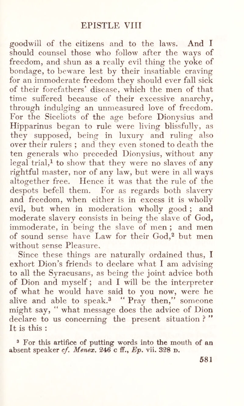 goodwill of the citizens and to the laws. And I should counsel those who follow after the ways of freedom, and shun as a really evil thing the yoke of bondage, to beware lest by their insatiable craving for an immoderate freedom they should ever fall sick of their forefathers’ disease, which the men of that time suffered because of their excessive anarchy, through indulging an unmeasured love of freedom. For the Siceliots of the age before Dionysius and Hipparinus began to rule were living blissfully, as they supposed, being in luxury and ruling also over their rulers ; and they even stoned to death the ten generals who preceded Dionysius, without any legal trial,1 to show that they wrere no slaves of any rightful master, nor of any law, but were in all ways altogether free. Hence it was that the rule of the despots befell them. For as regards both slavery and freedom, when either is in excess it is wholly evil, but when in moderation wholly good ; and moderate slavery consists in being the slave of God, immoderate, in being the slave of men ; and men of sound sense have Law for their God,2 but men without sense Pleasure. Since these things are naturally ordained thus, I exhort Dion’s friends to declare what I am advising to all the Syracusans, as being the joint advice both of Dion and myself; and I will be the interpreter of what he would have said to you now, were he alive and able to speak.3 “ Pray then,” someone might say, “ what message does the advice of Dion declare to us concerning the present situation ? ” It is this : 3 For this artifice of putting words into the mouth of an absent speaker cf. M&nex. 246 c ff., Ep. vii. 328 d.