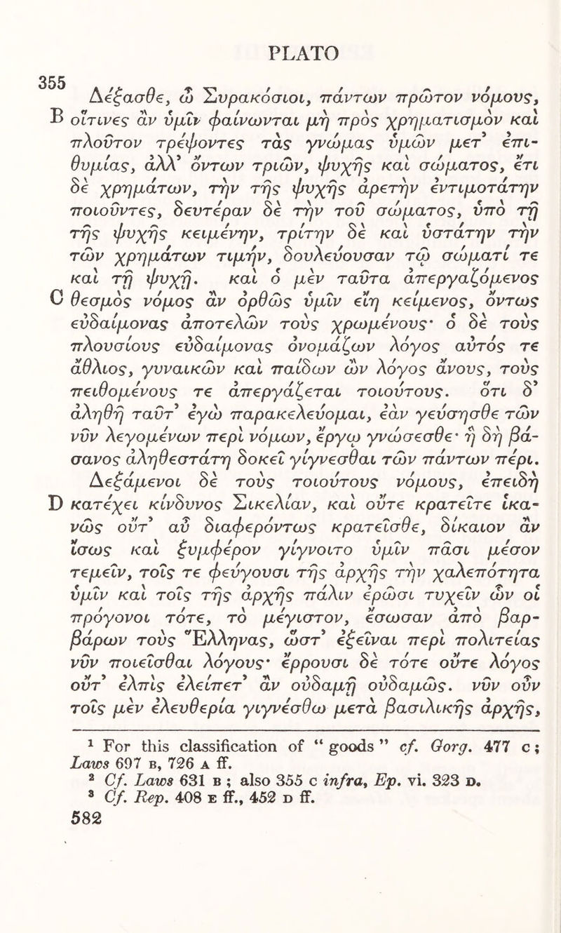 355 Αεζασθε, ώ Συρακόσιοι, πάντων πρώτον νόμους, Β οΐτινες άν ύμΐν φαίνωνται μη προς χρηματισμόν καί πλούτον τρεψοντες τάς γνώμας υμών μετ επι- θυμίας, άλΧ οντων τριών, ψυχής καί σώματος, ετι δε χρημάτων, την της ψυχής αρετήν εντιμοτάτην ποιοΰντες, δευτεραν δε την του σώματος, υπό τη της ψυχής κειμενην, τρίτην δε καί ύστάτην την τών χρημάτων τιμήν, δουλεύουσαν τώ σώματί τε καί τη ψυχή. καί 6 μεν ταΰτα άπεργαζόμενος C θεσμός νόμος άν όρθώς ύμΐν είη κείμενος, όντως εύδαίμονας άποτελών τους χρωμενους* ό δε τούς πλουσίους εύδαίμονας όνομάζων Aoyos αυτός τε άθλιος, γυναικών καί παίδων ών Aoyos* άνους, τούς πειθομενους τε απεργάζεται τοιούτους. οτι δ’ άληθη ταΰτ εγώ παρακελεύομαι, εάν γεύσησθε τών νυν λεγομένων περί νόμων, εργω γνώσεσθε' η δη βά- σανος άληθεστάτη δοκεΐ γίγνεσθαι τών πάντων περί. Αεζάμενοι δε τούς τοιούτους νόμους, επειδή D κατεχει κίνδυνος Σικελίαν, καί ούτε κρατείτε ικα- νώς ούτ’ αύ διαφερόντως κρατεΐσθε, δίκαιον άν ίσως καί ζυμφερον γίγνοιτο ύμΐν πάσι μέσον τεμεΐν, τοϊς τε φεύγουσι της αρχής την χαλεπότητα ύμΐν καί τοΐς της άρχης πάλιν ερώσι τυχεΐν ών οι πρόγονοι τότε, το μεγιστον, έσωσαν άπο βαρ- βάρων τούς Έλληνας, ώστ εξεΐναι περί πολιτείας νυν ποιεΐσθαι λόγους· ερρουσι δε τότε ούτε λόγος ουτ ελπίς ελειπετ αν ουοαμη ουοαμως. νυν ουν τοΐς μεν ελευθερία γιγνεσθω μετά βασιλικής άρχης. 1 For this classification of “ goods ” cf. Oorg. 477 c; Laws 607 b, 726 a if. 2 Cf. Laws 631 b ; also 355 c infra, Ep. vi. 323 d. 3 Cf. Rep. 408 e ff., 452 d ff.