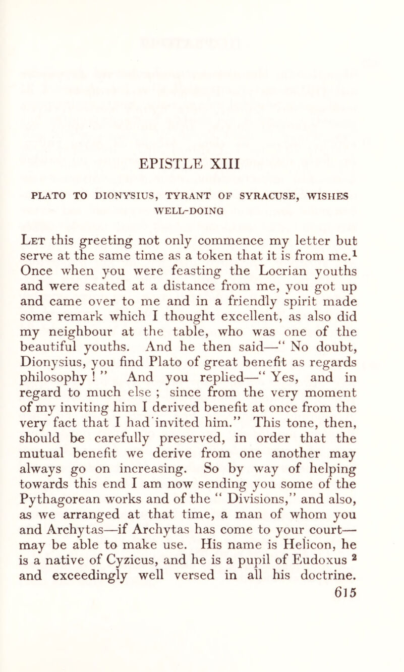 PLATO TO DIONYSIUS, TYRANT OF SYRACUSE, WISHES WELL-DOING Let this greeting not only commence my letter but serve at the same time as a token that it is from me.1 Once when you were feasting the Locrian youths and were seated at a distance from me, you got up and came over to me and in a friendly spirit made some remark which I thought excellent, as also did my neighbour at the table, who was one of the beautiful youths. And he then said—“ No doubt, Dionysius, you find Plato of great benefit as regards philosophy ! ” And you replied—“ Yes, and in regard to much else ; since from the very moment of my inviting him I derived benefit at once from the very fact that I had’invited him.” This tone, then, should be carefully preserved, in order that the mutual benefit we derive from one another may always go on increasing. So by way of helping towards this end I am now sending you some of the Pythagorean works and of the “ Divisions,” and also, as we arranged at that time, a man of whom you and Archytas—if Archytas has come to your court— may be able to make use. His name is Helicon, he is a native of Cyzicus, and he is a pupil of Eudoxus 2 and exceedingly well versed in all his doctrine.