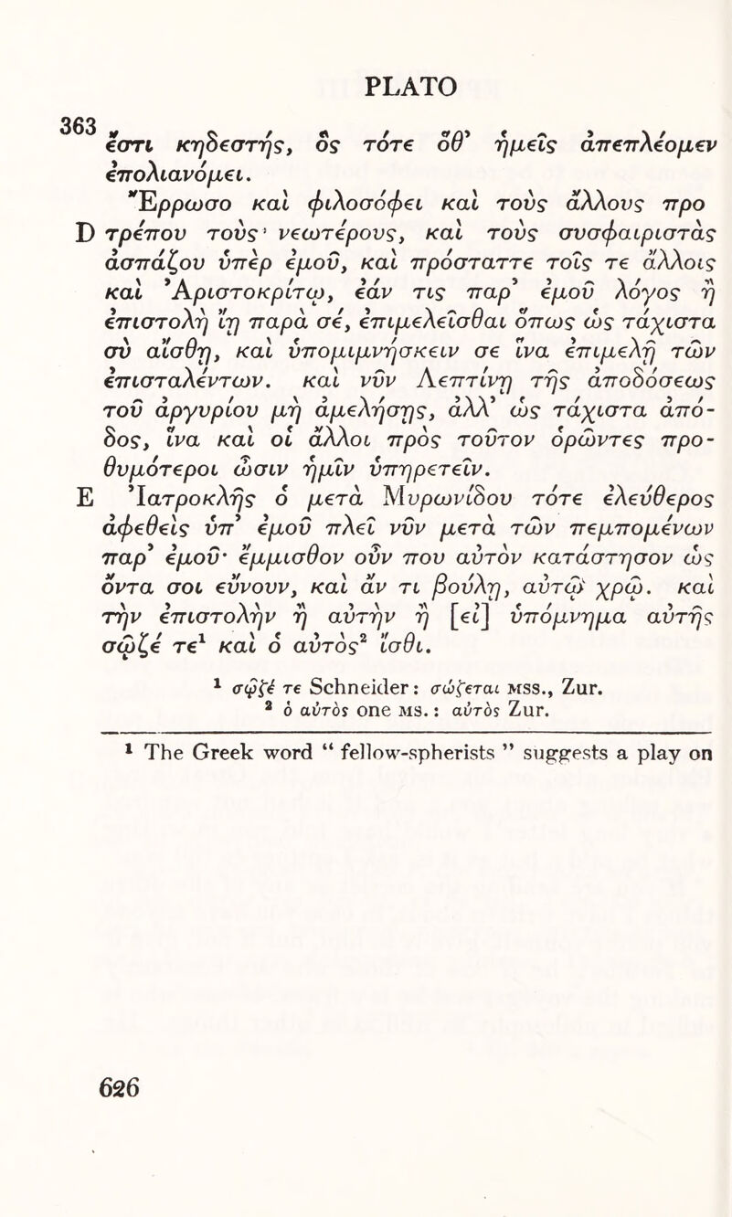 363 εστι κηόεστής, ος τότε οθ' ημείς άπεπλεομεν επολιανόμει. Έρρωσο και φιλοσοφεί και τούς άλλους προ D τρόπου τούς! νεωτερους, και τούς σνσφαιριστάς άσπάζου υπέρ εμού, και πρόσταττε τοΐς τε άλλοις και * Αριστοκρίτω, εάν τις παρ5 εμού λόγος η επιστολή ϊη παρά σε, επιμελεΐσθαι όπως ώς τάχιστα σύ αϊσθη, και υπομιμνήσκειν σε ΐνα επιμελή των επισταλεντων. και νυν Αεπτίνη της άποόόσεως του αργυρίου μη άμελησης, άλλ’ ώς τάχιστα άπό- 8ος, ΐνα και οι άλλοι προς τούτον όρώντες προ- θυμότεροι ώσιν ημΐν ύπηρετεΐν. Ε Ίατροκλης 6 μετά Μυρωνίόου τότε ελεύθερος άφεθεις ύπ* εμού πλεΐ νυν μετά των πεμπομενων παρ’ εμοΰ’ έμμισθον οΰν που αυτόν κατάστησον ώς όντα σοι εϋνουν, και άν τι βουλή, αύτώ χρω. και την επιστολήν η αυτήν η [et] υπόμνημα αυτής σωί,ε τε και ο αυτός ισσι. 1 σφζέ re Schneider: σώ'ζerat mss., Zur. 2 6 αύτός one ms. : aeros Zur. 1 The Greek word “ fellow-spherists ” suggests a play on