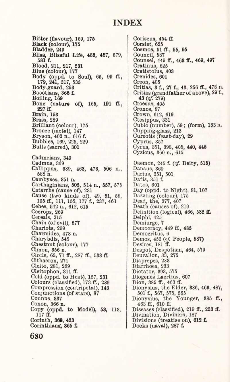 Bitter (flavour), 169, 175 Black (colour), 175 Bladder, 249 Bliss, Blissful Life, 488, 487, 579, 581 f. Blood, 211, 217, 231 Blue (colour), 177 Body (oppd. to Soul), 65, 99 if., 179, 241, 317, 535 Body-guard, 293 Boeotians, 365 f. Boiling, 169 Bone (nature of), 165, 191 IF., 227 ff Brain, 193 Brass, 289 Brilliant (colour), 175 Bronze (metal), 147 Bryson, 403 n., 616 f. Bubbles, 169, 225, 229 Bulls (sacred), 301 Cadmeians, 349 Cadmus, 369 Callippus, 389, 463, 473, 506 n., 588 n. Cambyses, 351 n. Carthaginians, 505, 514 n., 557, 575 Catarrhs (cause of), 231 Cause (two kinds of), 49, 51, 55, 105 ff, Ill, 155, 177 f., 237, 461 Cebes, 542 n., 612, 615 Cecrops, 269 Cereals, 215 Chain (of evil), 577 Chariots, 299 Charmides, 478 n. Chary bdis, 545 Chestnut (colour), 177 Cimon, 356 n. Circle, 65, 71 ff, 287 ff, 533 ff. Cithaeron, 271 Cleito, 281, 289 Cleitophon, 811 ff. Cold (oppd. to Heat), 157, 231 Colours (classified), 173 ff, 289 Compression (centripetal), 143 Conjunctions (of stars), 87 Connus, 337 Conon, 366 n. Copy (oppd. to Model), 58, 113, 117 ff. Corinth, 369, 483 Corinthians, 865 f. 630 Coriscus, 454 ff. Corslet, 625 Cosmos, 51 ff, 55, 95 Council, 587 Counsel, 449 ff, 463 ff, 469, 497 Cratinus, 625 Cratistolus, 403 Crenides, 601 Creon, 405 Critias, 3 f., 27 f., 43, 256 ff, 478 n. Critias (grandfather of above), 29 f., 43 (c/. 279) Croesus, 405 Cronos, 87 Crown, 612, 619 Ctesippus, 331 Cubic (number), 59; (form), 133 n. Cupping-glass, 213 Cureotis (feast-day), 29 Cyprus, 357 Cyrus, 351, 398, 405, 440, 445 Cyzicus, 360 n., 615 Daemon, 245 f. (c/. Deity, 515) Danaus, 369 Darius, 351, 501 Datis, 351 f. Datos, 601 Day (oppd. to Night), 81,107 Dazzling (colour), 175 Dead, the, 377, 407 Death (causes of), 219 Definition (logical), 466, 532 ff Delphi, 425 Demiurge, 7 Democracy, 449 ff., 485 Democritus, 6 Demos, 453 (of People, 587) Desires, 181 ff Despot, Despotism, 464, 579 Deucalion, 33, 275 Diaprepes, 283 Diarrhoea, 233 Dictator, 393, 575 Diogenes Laertius, 607 Dion, 385 ff, 463 ff Dionysius, the Elder, 386, 463, 487, 501 f., 567, 575, 585 Dionysius, the Younger, 385 ff, 463 ff, 610 ff. Diseases (classified), 219 ff, 233 ff. Divination, Diviners, 187 Divisions (treatise on), 612 £ Docks (naval), 287 t