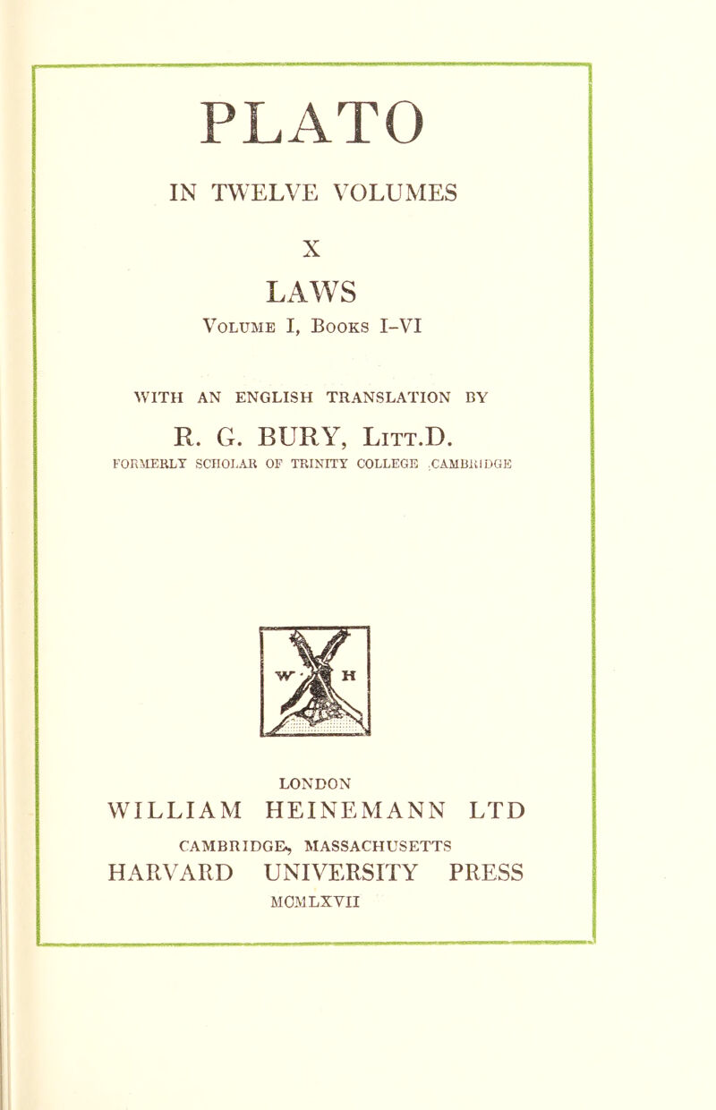 PLATO IN TWELVE VOLUMES X LAWS Volume I, Books I-VI WITH AN ENGLISH TRANSLATION BY R. G. BURY, LiTT.D. FORMERLY SCHOLAR OF TRINITY COLLEGE .CAMBRIDGE LONDON WILLIAM HEINEMANN LTD CAMBRIDGE^ MASSACHUSETTS HARVARD UNIVERSITY PRESS MOM LX VII