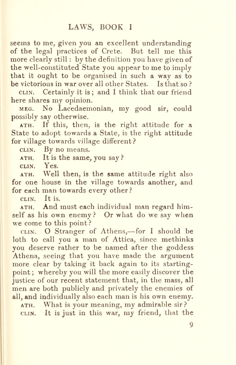 seems to me, given you an excellent understanding of the legal practices of Crete. But tell me this more clearly still: by the definition you have given of the well-constituted State you appear to me to imply that it ought to be organised in such a way as to be victorious in war over all other States. Is that so ? CLIN. Certainly it is ; and I think that our friend here shares my opinion. MEG. No Lacedaemonian, my good sir, could possibly say otherwise. ATH. If this, then, is the right attitude for a State to adopt towards a State, is the right attitude for village towards village different? CLIN. By no means. ATH. It is the same, you say ? CLIN. Yes. ATH. Well then, is the same attitude right also for one house in the village towards another, and for each man towards every other ? CLIN. It is. ATH. And must each individual man regard him- self as his own enemy ? Or what do we say when we come to this point ? CLIN. O Stranger of Athens,—for I should be loth to call you a man of Attica, since methinks you deserve rather to be named after the goddess Athena, seeing that you have made the argument more clear by taking it back again to its starting- point ; whereby you will the more easily discover the justice of our recent statement that, in the mass, all men are both publicly and privately the enemies of all, and individually also each man is his own enemy. ATH. What is your meaning, my admirable sir ? CLIN. It is just in this war, my friend, that the